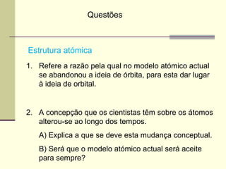 Questões 
Estrutura atómica 
1. Refere a razão pela qual no modelo atómico actual 
se abandonou a ideia de órbita, para esta dar lugar 
à ideia de orbital. 
2. A concepção que os cientistas têm sobre os átomos 
alterou-se ao longo dos tempos. 
A) Explica a que se deve esta mudança conceptual. 
B) Será que o modelo atómico actual será aceite 
para sempre? 
 