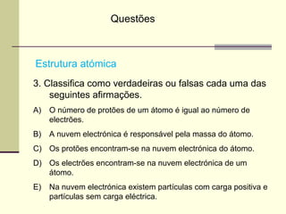 Questões 
Estrutura atómica 
3. Classifica como verdadeiras ou falsas cada uma das 
seguintes afirmações. 
A) O número de protões de um átomo é igual ao número de 
electrões. 
B) A nuvem electrónica é responsável pela massa do átomo. 
C) Os protões encontram-se na nuvem electrónica do átomo. 
D) Os electrões encontram-se na nuvem electrónica de um 
átomo. 
E) Na nuvem electrónica existem partículas com carga positiva e 
partículas sem carga eléctrica. 
 