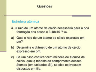 Questões 
Estrutura atómica 
4. O raio de um átomo de cálcio necessário para a boa 
formação dos ossos é 3,48x10¯¹⁰ m. 
a) Qual o raio de um átomo de cálcio expresso em 
pm? 
b) Determina o diâmetro de um átomo de cálcio 
expresso em pm. 
c) Se um osso contiver cem milhões de átomos de 
cálcio, qual q medida do comprimento desses 
átomos (em unidades SI), se eles estivessem 
dispostos em fila. 

