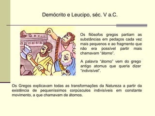 Demócrito e Leucipo, séc. V a.C. 
Os filósofos gregos partiam as 
substâncias em pedaços cada vez 
mais pequenos e ao fragmento que 
não era possível partir mais 
chamavam “átomo”. 
A palavra “átomo” vem do grego 
antigo atomus que queria dizer 
“indivisível”. 
Os Gregos explicavam todas as transformações da Natureza a partir da 
existência de pequeníssimos corpúsculos indivisíveis em constante 
movimento, a que chamavam de átomos. 
 