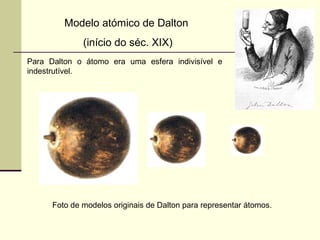 Modelo atómico de Dalton 
(início do séc. XIX) 
Para Dalton o átomo era uma esfera indivisível e 
indestrutível. 
Foto de modelos originais de Dalton para representar átomos. 
 