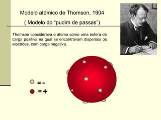 Modelo atómico de Thomson, 1904 
( Modelo do “pudim de passas”) 
Thomson considerava o átomo como uma esfera de 
carga positiva na qual se encontravam dispersos os 
electrões, com carga negativa. 
 