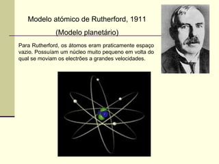 Modelo atómico de Rutherford, 1911 
(Modelo planetário) 
Para Rutherford, os átomos eram praticamente espaço 
vazio. Possuíam um núcleo muito pequeno em volta do 
qual se moviam os electrões a grandes velocidades. 
 