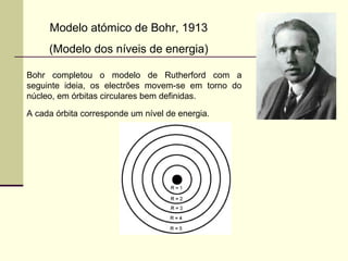 Modelo atómico de Bohr, 1913 
(Modelo dos níveis de energia) 
Bohr completou o modelo de Rutherford com a 
seguinte ideia, os electrões movem-se em torno do 
núcleo, em órbitas circulares bem definidas. 
A cada órbita corresponde um nível de energia. 
 