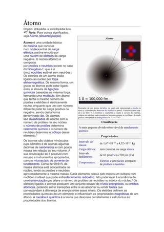 Átomo 
Origem: Wikipédia, a enciclopédia livre. 
Nota: Para outros significados, 
veja Átomo (desambiguação). 
Átomo 
Átomo é uma unidade básica 
de matéria que consiste 
num núcleocentral de carga 
elétrica positiva envolto por 
uma nuvem de eletrões de carga 
negativa. O núcleo atómico é 
composto 
por protões e neutrões(exceto no caso 
do hidrogénio-1, que é o 
único nuclídeo estável sem neutrões). 
Os eletrões de um átomo estão 
ligados ao núcleo por força 
eletromagnética. Da mesma forma, um 
grupo de átomos pode estar ligado 
entre si através de ligações 
químicas baseadas na mesma força, 
formando uma molécula. Um átomo 
que tenha o mesmo número de 
protões e eletrões é eletricamente 
neutro, enquanto que um com número 
diferente pode ter carga positiva ou 
negativa, sendo desta forma 
denominado ião. Os átomos 
são classificados de acordo com o 
número de protões no seu núcleo: 
o número de protões determina 
oelemento químico e o número de 
neutrões determina o isótopo desse 
elemento.1 
Os átomos são objetos minúsculos 
cujo diâmetro é de apenas algumas 
décimas de nanómetros e com pouca 
massa em relação ao seu volume. A 
sua observação só é possível com 
recurso a instrumentos apropriados, 
como o microscópio de corrente de 
tunelamento. Cerca de 99,94% da 
massa atómica está concentrada no 
núcleo, tendo os protões e neutrões 
aproximadamente a mesma massa. Cada elemento possui pelo menos um isótopo com 
nuclídeo instável que pode sofrerdecaimento radioativo. Isto pode levar à ocorrência de 
umatransmutação que altere o número de protões ou neutrões no interior do núcleo.2 Os 
eletrões ligados a átomos possuem um conjunto estável de níveis energéticos, ou orbitais 
atómicas, podendo sofrer transições entre si ao absorver ou emitir fotões que 
correspondam à diferença de energia entre esses níveis. Os eletrões definem as 
propriedades químicas de um elemento e influenciam as propriedades magnéticas de um 
átomo. A mecânica quântica é a teoria que descreve corretamente a estrutura e as 
propriedades dos átomos. 
Ilustração de um átomo de hélio, na qual está representado o núcleo (a 
rosa) e a distribuição danuvem de eletrões (a preto). O núcleo (canto sup. 
dir.) no hélio-4 é simétrico e asemelha-se muito à nuvem de eletrões, 
embora em núcleos mais complexos isto nem sempre se verifique. A escala 
gráfica corresponde a umångström (10−10 m ou 100 pm). 
Classificação 
A mais pequena divisão observável de umelemento 
químico 
Propriedades 
Intervalo de 
massa: 
de 1,67×10−27 a 4,52×10−25 kg 
Carga elétrica: zero (neutra), ou carga iónica 
Intervalo 
dediâmetro: 
de 62 pm (He) a 520 pm (Cs) 
Componentes: 
Eletrões e um núcleo compacto 
de protões e neutrões 
