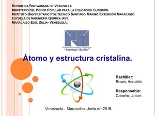 REPÚBLICA BOLIVARIANA DE VENEZUELA.
MINISTERIO DEL PODER POPULAR PARA LA EDUCACIÓN SUPERIOR.
INSTITUTO UNIVERSITARIO POLITÉCNICO SANTIAGO MARIÑO EXTENSIÓN MARACAIBO.
ESCUELA DE INGENIERÍA QUÍMICA (49).
MARACAIBO EDO. ZULIA- VENEZUELA.
Átomo y estructura cristalina.
Venezuela - Maracaibo, Junio de 2015.
Bachiller:
Bravo, Asnaldo.
Responsable:
Caneiro, Julian.
 