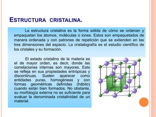 ESTRUCTURA CRISTALINA.
La estructura cristalina es la forma sólida de cómo se ordenan y
empaquetan los átomos, moléculas o iones. Estos son empaquetados de
manera ordenada y con patrones de repetición que se extienden en las
tres dimensiones del espacio. La cristalografía es el estudio científico de
los cristales y su formación.
El estado cristalino de la materia es
el de mayor orden, es decir, donde las
correlaciones internas son mayores. Esto
se refleja en sus propiedades entrópicas y
discontinuas. Suelen aparecer como
entidades puras, homogéneas y con
formas geométricas definidas (hábito)
cuando están bien formados. No obstante,
su morfología externa no es suficiente para
evaluar la denominada cristalinidad de un
material.
 