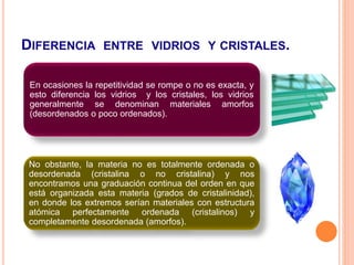DIFERENCIA ENTRE VIDRIOS Y CRISTALES.
En ocasiones la repetitividad se rompe o no es exacta, y
esto diferencia los vidrios y los cristales, los vidrios
generalmente se denominan materiales amorfos
(desordenados o poco ordenados).
No obstante, la materia no es totalmente ordenada o
desordenada (cristalina o no cristalina) y nos
encontramos una graduación continua del orden en que
está organizada esta materia (grados de cristalinidad),
en donde los extremos serían materiales con estructura
atómica perfectamente ordenada (cristalinos) y
completamente desordenada (amorfos).
 