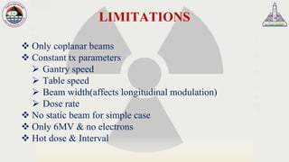 LIMITATIONS
❖ Only coplanar beams
❖ Constant tx parameters
➢ Gantry speed
➢ Table speed
➢ Beam width(affects longitudinal modulation)
➢ Dose rate
❖ No static beam for simple case
❖ Only 6MV & no electrons
❖ Hot dose & Interval
 