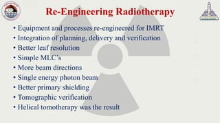 Re-Engineering Radiotherapy
• Equipment and processes re-engineered for IMRT
• Integration of planning, delivery and verification
• Better leaf resolution
• Simple MLC’s
• More beam directions
• Single energy photon beam
• Better primary shielding
• Tomographic verification
• Helical tomotherapy was the result
 