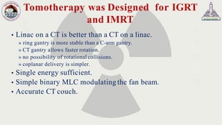 Tomotherapy was Designed for IGRT
and IMRT
 Linac on a CT is better than a CT on a linac.
» ring gantry is more stable than a C-arm gantry.
» CT gantry allows faster rotation.
» no possibility of rotational collisions.
» coplanar delivery is simpler.
 Single energy sufficient.
 Simple binary MLC modulating the fan beam.
 Accurate CT couch.
 