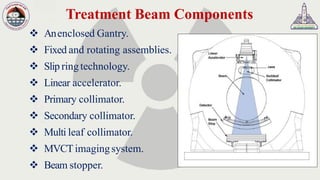 Treatment Beam Components
❖ Anenclosed Gantry.
❖ Fixed and rotating assemblies.
❖ Slip ringtechnology.
❖ Linear accelerator.
❖ Primary collimator.
❖ Secondary collimator.
❖ Multi leaf collimator.
❖ MVCTimagingsystem.
❖ Beam stopper.
 