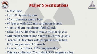 Major Specifications
• 6 MV linac
• Up to 8 Gy/min @ axis
• 85 cm diameter gantry bore
• 64 leaves with 6.25 mm resolution @ axis
• 4 cm x 40 cm maximum field @ axis
• Slice field width from 5 mm to 40 mm @ axis
• Minimum beamlet size 5 mm x 6.25 mm @ axis
• Xenon CT detectors with per pulse acquisition
• 0.25 mm precision CT couch
• Leaves 10 cm thick, 95% tungsten alloy
• Primary collimator 22 cm thick 95% tungsten alloy
 