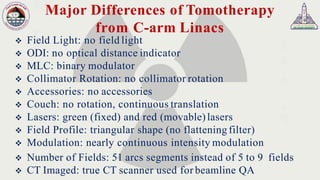Major Differences of Tomotherapy
from C-arm Linacs
❖ Field Light: no field light
❖ ODI: no optical distance indicator
❖ MLC: binary modulator
❖ Collimator Rotation: no collimator rotation
❖ Accessories: no accessories
❖ Couch: no rotation, continuous translation
❖ Lasers: green (fixed) and red (movable)lasers
❖ Field Profile: triangular shape (no flattening filter)
❖ Modulation: nearly continuous intensity modulation
❖ Number of Fields: 51 arcs segments instead of 5 to 9 fields
❖ CT Imaged: true CT scanner used for beamline QA
 