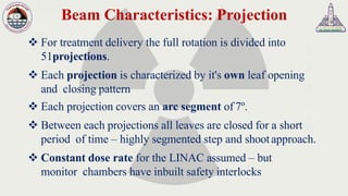 Beam Characteristics: Projection
❖ For treatment delivery the full rotation is divided into
51projections.
❖ Each projection is characterized by it's own leaf opening
and closing pattern
❖ Each projection covers an arc segment of 7º.
❖ Between each projections all leaves are closed for a short
period of time – highly segmented step and shootapproach.
❖ Constant dose rate for the LINAC assumed – but
monitor chambers have inbuilt safety interlocks
 