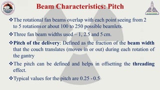 Beam Characteristics: Pitch
❖The rotational fan beams overlap with each point seeing from 2
to 5 rotationsor about 100 to 250 possible beamlets.
❖Three fan beam widths used – 1, 2.5 and 5 cm.
❖Pitch of the delivery: Defined as the fraction of the beam width
that the couch translates (moves in or out) during each rotation of
the gantry
❖The pitch can be defined and helps in offsetting the threading
effect.
❖Typical values for the pitch are 0.25 -0.5
 
