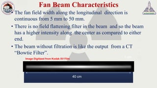 Fan Beam Characteristics
• The fan field width along the longitudinal direction is
continuous from 5 mm to 50 mm.
• There is no field flattening filter in the beam and so the beam
has a higher intensity along the center as compared to either
end.
• The beam without filtration is like the output from a CT
“Bowtie Filter”.
40 cm
1 cmImage Digitized from Kodak XV Film
 