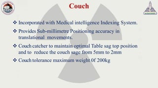 Couch
❖ Incorporated with Medical intelligence Indexing System.
❖ Provides Sub-millimetre Positioning accuracy in
translational movements.
❖ Couch catcher to maintain optimal Table sag top position
and to reduce the couch sage from 5mm to 2mm
❖ Couch tolerance maximum weight 0f 200kg
 