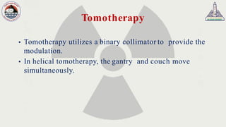 Tomotherapy
 Tomotherapy utilizes a binary collimator to provide the
modulation.
 In helical tomotherapy, the gantry and couch move
simultaneously.
 