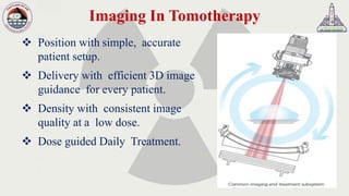 Imaging In Tomotherapy
❖ Position with simple, accurate
patient setup.
❖ Delivery with efficient 3D image
guidance for every patient.
❖ Density with consistent image
quality at a low dose.
❖ Dose guided Daily Treatment.
 