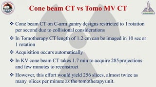 Cone beam CT vs Tomo MV CT
❖ Cone beam CT on C-arm gantry designs restricted to 1rotation
per second due to collisional considerations
❖ In Tomotherapy CT length of 1.2 cm can be imaged in 10 secor
1 rotation
❖ Acquisition occurs automatically
❖ In KV cone beam CT takes 1.7 min to acquire 285projections
and few minutes to reconstruct
❖ However, this effort would yield 256 slices, almost twice as
many slices per minute as the tomotherapyunit.
 