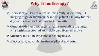 Why Tomotherapy?
❖ Tomotherapy users have the unique ability to use daily CT
imaging to guide treatment based on patient anatomy for that
day, rather than for last week or last month.
❖ Customize delivery for each patient, surrounding the target
with highly-precise radiation delivered from all angles
❖ Minimize radiation exposure to healthy tissue.
❖ If necessary, adapt the treatment plan at any point.
 