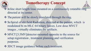 Tomotherapy Concept
❖ Inline short length linac mounted on a continuously rotatable ring
directed at its center.
❖ Thepatient will be slowly translated through the ring.
❖ SoSpiral of slit field Radiation, directed at the patient, which is
modulated bi m-MLC 64 binary leaves. Low dose MVCT
images , virtually eliminates the artifacts.
❖ MVCT[3.5MV]detector mounted opposite to the source for
setup registration , treatment planning and verification
purposes.
❖ 3DCT image guidance before each treatment.
 