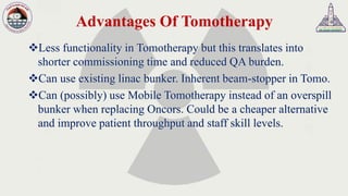 Advantages Of Tomotherapy
❖Less functionality in Tomotherapy but this translates into
shorter commissioning time and reduced QA burden.
❖Can use existing linac bunker. Inherent beam-stopper in Tomo.
❖Can (possibly) use Mobile Tomotherapy instead of an overspill
bunker when replacing Oncors. Could be a cheaper alternative
and improve patient throughput and staff skill levels.
 