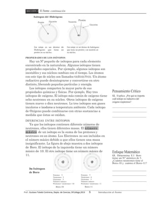 SECCIÓN 2           El Átomo continuación
             Isótopos del Hidrógeno
                                   Electrón
                                                                              Protón
                    Protón                                      Neutrón
                                                                                           Electrón




              Este isótopo es un átomo de                     Este isótopo es un átomo de hidrógeno
              Hidrógeno que tiene un                          que tiene un protón y un neutrón en
              protón en su núcleo.                            su núcleo.

  PROPIEDADES DE LOS ISÓTOPOS
     Hay un Nº pequeño de isótopos para cada elemento
  encontrado en la naturaleza. Algunos isótopos tienen
  propiedades especiales. Por ejemplo, algunos isótopos son
  inestables y sus núcleos cambian con el tiempo. Los átomos
  con este tipo de núcleo son llamados radioactivos. Un átomo
  radiactivo puede desintegrarse y convertirse en otro
  distinto, liberando pequeñas partículas y energía.
     Los isótopos comparten la mayor parte de sus
  propiedades químicas y físicas. Por ejemplo, Hay tres                                                           Pensamiento Crítico
  isótopos de oxígeno. El isótopo más común de oxígeno tiene                                                      12. Explica ¿Por qué no importa
  ocho neutrones en su núcleo. Otros isótopos de oxígeno                                                          cuál isótopo no radiactivo del
                                                                                                                  oxígeno respiremos?
  tienen nueve o diez neutrones. Lo tres isótopos son gases
  incoloros e inodoros a temperatura ambiente. Cada isótopo
  de Oxígeno puede combinarse con otras sustancias a
  medida que éstas se oxidan.
  DIFERENCIAS ENTRE ISÓTOPOS
     Ya que los isótopos contienen diferente números de
  neutrones, ellos tienen diferentes masas. El número
  másico de un isótopo es la suma de los protones y
  neutrones en un átomo. Los Electrones no son incluidos en
  el número másico debido a que ellos tienen una masa
  insignificante. La figura de abajo muestra a dos isótopos
  de Boro. El isótopo de la izquierda tiene un número
  másico de 10. El otro isótopo tiene un número másico de                                                         Enfoque Matemático
  11.                                                                                                             13. Determina E l Boro
                                                                                                                  tiene un Nº atómico de 5.
                                                                                                                  ¿Cuántos neutrones tiene el
                                                                                                                  Boro-10 y cuántos el Boro-11?

       Dos Isótopos
       de Boro
                                          Protones: 5                             Protones: 5
                                          Neutrones: 5                            Neutrones: 6
                                          Electrones: 5                           Electrones: 5
                                          Número másico                           Número másico
                                          Protones+ neutrones= 10                 Protones+ neutrones 11
                                             Boro-10                                   Boro-11

Prof.:	
  Gustavo	
  Toledo	
  Contreras,	
  Depto.	
  de	
  Ciencias,	
  SFCollege,2013   5          Introducción al Átomo
 