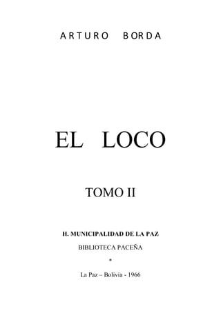 A R T U R O B OR D A
EL LOCO
TOMO II
H. MUNICIPALIDAD DE LA PAZ
BIBLIOTECA PACEÑA
*
La Paz – Bolivia - 1966
 
