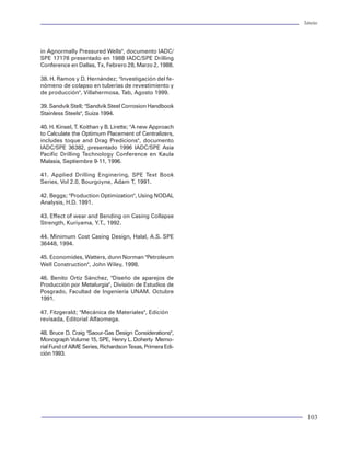 Tuberías                                                                                                                Tuberías




                                                             in Agnormally Pressured Wells", documento IADC/
                                                             SPE 17178 presentado en 1988 IADC/SPE Drilling
III. CONDICIONES DE CARGA                              55
                                                             Conference en Dallas, Tx, Febrero 28, Marzo 2, 1988.

    Eventos de carga                                   56    38. H. Ramos y D. Hernández; "Investigación del fe-
    Cargas de presión                                  57    nómeno de colapso en tuberías de revestimiento y
                                                             de producción", Villahermosa, Tab, Agosto 1999.
    Perfiles de presión externa                        58
    Perfiles de presión interna                        59    39. Sandvik Stell; "Sandvik Steel Corrosion Handbook
    Cargas axiales                                     61    Stainless Steels", Suiza 1994.
    Cargas no axiales (formaciones plásticas)          64
                                                             40. H. Kinsel, T. Koithan y B. Lirette; "A new Approach
    Cargas triaxiales                                  64
                                                             to Calculate the Optimum Placement of Centralizers,
    Efectos axiales                                    64    includes toque and Drag Predicions", documento
    Corrosión                                          69    IADC/SPE 36382, presentado 1996 IADC/SPE Asia
    Condiciones iniciales de carga                     70    Pacific Drilling Technology Conference en Kaula
                                                             Malasia, Septiembre 9-11, 1996.

IV. SELECCIÓN DE TUBULARES                             73    41. Applied Drilling Enginering, SPE Text Book
                                                             Series, Vol 2.0, Bourgoyne, Adam T, 1991.
    Métodos de selección                               74
                                                             42. Beggs; "Production Optimization", Using NODAL
    Selección de juntas                                75
                                                             Analysis, H.D. 1991.
    Selección hidráulica de tubería de producción      76
    Análisis de torque y arrastre                      81    43. Effect of wear and Bending on Casing Collapse
    Ancalado de TR                                     82    Strength, Kuriyama, Y.T., 1992.
    Centradores de tuberías de revestimiento           83
                                                             44. Minimum Cost Casing Design, Halal, A.S. SPE
                                                             36448, 1994.
V. METODOLOGÍA PARA EL DISEÑO MECÁNICO                 85
                                                             45. Economides, Watters, dunn Norman "Petroleum
                                                             Well Construction", John Wiley, 1998.
    Tubería de producción                              85
    Procedimiento de diseño                            85    46. Benito Ortiz Sánchez, "Diseño de aparejos de
    Eventos de carga                                   86    Producción por Metalurgia", División de Estudios de
    Diseño de sartas de perforación                    88    Posgrado, Facultad de Ingeniería UNAM. Octubre
                                                             1991.
    Los aparejos de fondo convencionales               90
    Método de flotación de Lubinski                    90    47. Fitzgerald; "Mecánica de Materiales", Edición
    Método de Paslay y Dawson                          91    revisada, Editorial Alfaomega.
    Ejemplo de diseño de una sarta de perforación      92
                                                             48. Bruce D. Craig "Saour-Gas Design Considerations",
VI. HERRAMIENTAS DE SOFTWARE PARA DISEÑO DE TUBERÍAS   99    Monograph Volume 15, SPE, Henry L. Doherty Memo-
                                                             rial Fund of AIME Series, Richardson Texas, Primera Edi-
                                                             ción 1993.
REFERENCIAS                                            101




2                                                                                                                        103
 