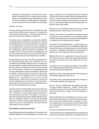 Tuberías                                                                                                                                                                          Tuberías




×     Estructura metalográfica. Se refiere a la morfo-    gunas, describen el comportamiento del material
      logía y la repartición de constituyentes de alea-   cuando se somete a cargas. Estas propiedades afec-
      ciones. Es modificable por tratamientos mecá-       tan las características de funcionamiento de los
      nicos irreversibles y modificable por tratamien-    miembros de los sistemas estructurales. A continua-
      tos térmicos de modo reversible o irreversible.     ción, se mencionan algunas de las propiedades me-
                                                          cánicas más importantes:
Tamaño de grano
                                                          Resistencia: Es el esfuerzo máximo que un material
Para que pueda producirse una cristalización, ade-        puede soportar antes de que ocurra la falla.
más de las condiciones de presión y temperatura,
se consideran los núcleos y el efecto que tiene so-       Rigidez: Se dice que una parte estructural es rígida
bre la formación de cristales (nucleación).               si soporta un gran esfuerzo con una deformación
                                                          relativamente pequeña. El módulo de elasticidad de
El tamaño de los cristales de un material cristalino      un material es una medida de su rigidez.
completamente solidificado, depende del número
de núcleos activos y de la velocidad de crecimiento       Ductilidad: Es la capacidad de un material para so-
en la cristalización. Se llaman granos cristalinos a      portar grandes deformaciones inelásticas (plásticas)
los cristales que no pueden crecer libremente hasta       antes de la fractura. Está asociada con los esfuerzos
la cristalización total del líquido por interferir con    de tensión y además, redistribuye los esfuerzos en
cristales vecinos. El tamaño de la cristalización, es     lugares de concentraciones altas de esfuerzos.
decir el tamaño del grano, tiene gran influencia so-
bre las características mecánicas de los metales.         Maleabilidad: Es la capacidad de soportar gran-
                                                          des deformaciones inelásticas (plásticas) antes de
La generalización es que una parte superficialmen-        la fractura. Se asocia con los esfuerzos de com-
te endurecida debe tener una superficie dura so-          presión.
portada por una blanda, debido a que un núcleo duro                                                                Figura 84 Comportamiento axial del pozo prueba 1
es amenazado cuando el tamaño del grano del ma-           Fragilidad: Es la propiedad opuesta a la ductilidad.
terial es grande. Conforme el tamaño del material         Un material frágil se fracturará a deformaciones uni-
se vuelve grueso, decrecen las propiedades tales          tarias relativamente bajas (5%).
como la elongación, reducción del área, resistencia
a la fatiga y la temperatura de transición de impac-      Resiliencia: Es la capacidad de absorber energía en
to. Se cree que es debido en parte a fracturas de         el intervalo elástico de esfuerzos.
dislocación, resultantes de la unión de las
dislocaciones. éstas crecen en tamaño conforme el         Tenacidad: Es la capacidad de absorber energía en
tamaño del grano se incrementa. Así que la prolon-        el intervalo inelástico de esfuerzos.
gación de las fracturas, al menos, es favorecida por
el incremento del tamaño de grano.                        Dureza: Es una medida de la capacidad del mate-
                                                          rial para resistir rayaduras. Puede modificarse
Se dice que los componentes de grano grueso son           mediante procesos de manufactura tales como tra-
más propensos a la dislocación que los de grano           tamientos térmicos, trabajo en frío, templado y
fino. También son más aptos para fracturarse o            revenido.
microfracturarse durante el templado. Los aceros
de grano grueso endurecidos superficialmente tien-        Maquinabilidad: Es la facilidad con la que un ma-
den a la oxidación interna a lo largo de los límites      terial puede maquinarse mediante operaciones ta-
de grano, mientras que los aceros de grano fino pa-       les como el barrenado,fresado, roscado, etc. Pue-
recen favorecer la precipitación de partículas de         de modificarse con las aleaciones del material con
óxido dentro de los granos.                               otros elementos, tratamientos térmicos y el esti-
                                                          rado en frío.
Propiedades mecánicas del acero
                                                          Dureza y endurecimiento del acero
Las propiedades mecánicas tales como rigidez, duc-        Una microestructura martensítica es la microestructura
tilidad, fragilidad y maquinabilidad, por nombrar al-     más dura que puede producirse en cualquier acero al       Figura 85 Comportamiento de la temperatura en pozo prueba 1


16                                                                                                                                                                                 89
 