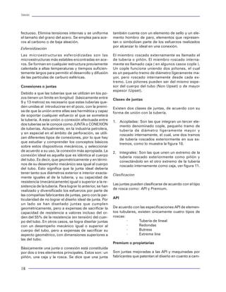 Tuberías                                                                                                                                                                           Tuberías




fectuoso. Elimina tensiones internas y se uniforma         también cuenta con un elemento de sello y un ele-
el tamaño del grano del acero. Se emplea para ace-         mento hombro de paro, elementos que represen-
ros al carbono o de baja aleación.                         tan o simbolizan parte de los esfuerzos realizados
                                                           por alcanzar lo ideal en una conexión.
Esferoidización
Las microestructuras esferoidizadas son las                El miembro roscado externamente es llamado el
microestructuras más estables encontradas en ace-          de tubería o piñón. El miembro roscado interna-
ros. Se forman en cualquier estructura previamente         mente es llamado caja ( en algunos casos cople ).
calentada a altas temperaturas y tiempos suficien-         Un cople funciona uniendo dos piñones, el cual
temente largos para permitir el desarrollo y difusión      es un pequeño tramo de diámetro ligeramente ma-
de las partículas de carburo esféricas.                    yor, pero roscado internamente desde cada ex-
                                                           tremo. Los piñones pueden ser del mismo espe-
Conexiones o juntas                                        sor del cuerpo del tubo (Non Upset) o de mayor
                                                           espesor (Upset).                                                                                     Top of Cement
Debido a que las tuberías que se utilizan en los po-                                                                                                          (cima del cemento)
zos tienen un límite en longitud (básicamente entre        Clases de juntas
9 y 13 metros) es necesario que estas tuberías que-
den unidas al introducirse en el pozo, con la premi-       Existen dos clases de juntas, de acuerdo con su
sa de que la unión entre ellas sea hermética y capaz       forma de unión con la tubería.
de soportar cualquier esfuerzo al que se someterá
la tubería. A esta unión o conexión efectuada entre        1. Acopladas: Son las que integran un tercer ele-
dos tuberías se le conoce como JUNTA o CONEXION               mento denominado cople, pequeño tramo de
de tuberías. Actualmente, en la industria petrolera,          tubería de diámetro ligeramente mayor y
y en especial en el ámbito de perforación, se utili-          roscado internamente, el cual, une dos tramos
zan diferentes tipos de conexiones, por lo que hay            de tubería roscados exteriormente en sus ex-
que estudiar y comprender los conceptos básicos               tremos, como lo muestra la figura 10.
sobre estos dispositivos mecánicos, y seleccionar
de acuerdo a su uso, la conexión más apropiada. La         2. Integrales: Son las que unen un extremo de la
conexión ideal es aquella que es idéntica al cuerpo           tubería roscado exteriormente como piñón y
del tubo. Es decir, que geométricamente y en térmi-           conectándolo en el otro extremo de la tubería
nos de su desempeño mecánico sea igual al cuerpo              roscado internamente como caja, ver figura 11.
del tubo. Esto significa que la junta ideal debería
tener tanto sus diámetros exterior e interior exacta-
                                                           Clasificacion
mente iguales al de la tubería, y su capacidad de
resistencia (mecánicamente) igual o superior a la re-
                                                           Las juntas pueden clasificarse de acuerdo con el tipo
sistencia de la tubería. Para lograr lo anterior, se han
                                                           de rosca como: API y Premium.
realizado y diversificado los esfuerzos por parte de
las compañías fabricantes de juntas, pero con la par-
ticularidad de no lograr el diseño ideal de junta. Por     API
un lado se han diseñado juntas que cumplen
geométricamente, pero a expensas de sacrificar la          De acuerdo con las especificaciones API de elemen-
capacidad de resistencia a valores incluso del or-         tos tubulares, existen únicamente cuatro tipos de
den del 55% de la resistencia (en tensión) del cuer-       roscas:
po del tubo. En otros casos, se logra diseñar juntas               ×      Tubería de líneal
con un desempeño mecánico igual o superior al                      ×      Redondas
cuerpo del tubo, pero a expensas de sacrificar su                  ×      Butress
aspecto geométrico, con dimensiones superiores a                   ×      Extreme line
las del tubo.
                                                           Premium o propietarias
Básicamente una junta o conexión está constituida
                                                           Son juntas mejoradas a las API y maquinadas por         Figura 81 Estado mecánico, pozo prueba 2
por dos o tres elementos principales. Estos son: un
piñón, una caja y la rosca. Se dice que una junta          fabricantes que patentan el diseño en cuanto a cam-


18                                                                                                                                                                                  87
 