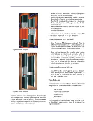 Tuberías                                                                                                                                                                                                                             Tuberías




6. Evaluar las tuberías seleccionadas.                    Factores de diseño:                                                                                                       ×   Evitar el «brinco de roscas» (jump out) en pozos
                                                                                                                                                                                        con alto ángulo de desviación.
· Determinar factores de trabajos normalizados            Axial:1.6                                                                                                                 ×   Mejorar la resistencia a presión interna y externa.
· Verificar : factores normalizados > 1                   Estallamiento:1.25                                                                                                        ×   Disminuir esfuerzos tangenciales en coples.
                                                          Colapso:1.1                                                                                                               ×   Facilitar la introducción en agujeros reducidos.
7.Selección de juntas                                     Triaxial:1.25                                                                                                             ×   Evitar la turbulencia del flujo por cambio de diá-
                                                                                                                                                                                        metro interior.
· Aplicar guía rápida de selección de juntas para de      Desviación:                                                                                                               ×   Múltiples conexiones y desconexiones en po-
  limitar el número de juntas                                                                                                                                                           zos de prueba.
· Determinar la capacidad de resistencia triaxial de      H                               Inc       Azim                                                                            ×   Sellos mejorados.
  cada tipo de junta                                      0.0                             0.00      0.00
· Determinar factores de trabajo normalizados en          640.1                           0.00      0.00                                                                            La diferencia más significativa entre las roscas API
  la junta                                                1021.1                          25.00     0.00                                                                            y las roscas Premium es el tipo de sello:
· Verificar: Factor normalizado > 1                       4419.6                          25.00     0.00
· Seleccionar la junta considerando su costo              4572.0                          15.00     0.00                                                                            En las roscas API el sello puede ser:
                                                          5334.0                          15.00     0.00
8.Revisión final del diseño                                                                                                                                                             Sello Resilente: Mediante un anillo u O Ring de
                                                            VSection Ref Plane: through wellhead origin on azimuth 0.0 deg                                                              teflón o materiales similares (utilizadas para pre-
· Determinar condiciones de carga dinámica                                     0.0                                                                                                      siones excesivamente bajas), a veces sólo fun-
· Determinar el efecto de cambios axiales en las tu                                                                                                                                     cionan como barreras contra la corrosión.
                                                                                                                               Figura 10 Junta acoplada
  berías (pandeo, balonamiento, pistoneo, térmico)                         1000.0
· Determinar longitud de sellos (empacador).                                                                                                                                            Sello de interferencia: Es el sello entre roscas
                                                       Prof. Vertical(m)


· Determinar paso de herramientas.                                                                                                                                                      originado por la interferencia entre los hilos de
· Verificar: factores de trabajo normalizados > 1                          2000.0                                                                                                       la rosca al momento de conectarse mediante la
                                                                                                                                                                                        conicidad del cuerpo de la junta y la aplicación
9.Preparación del reporte final                                            3000.0
                                                                                                                                                                                        de torsión. El sellado propiamente dicho es cau-
                                                                                                                                                                                        sado por la grasa aplicada, la cual rellena los
·   Llenar formato pre-establecido                                                                                                                                                      microhuecos entre los hilos de la rosca.
·   Anexar soportes del diseño                                             4000.0
·   Factores normalizados vs profundidad                                                                                                                                            En las roscas Premium el sello es:
·   Líneas de diseño vs profundidad
                                                                           5000.0
·   Envolvente triaxial por sección                                                                                                                                                     Metal-Metal: Se origina por la presión de con-
                                                                                    0.0    1000.0 2000.0 3000.0 4000.0                                                                  tacto entre planos deslizantes adyacentes. Es
Ejemplo de Diseño de una Tubería de producción                                               Desplazamiento (m)                                                                         decir, existe un contacto metal metal entre el pi-
(ver figuras 80 - 86):                                                                                                                                                                  ñón y la caja de la junta.

Datos                                                                  Figura 80 Trayectoria, pozo prueba 1                                                                         Tipos de juntas
Pozo: Prueba 2
Diámetro de TP: 3 1/2"                                                                                                                                                              Las conexiones pueden definirse de acuerdo con el
Profundidad: 5334 m                                       Eventos de carga                                                                                                          maquilado de los extremos de la tubería como:
Costa afuera: 91 m de tirante de agua
                                                          Producción estabilizada                                                                                                           Recalcadas
Estado mecánico:                                          Prueba de presión                                                    Figura 11 Junta integral                                     Formadas (Semiflush)
                                                          Cierre de pozo                                                                                                                    Lisas (Flush)
30"        Conductor     Casing      0-183                Fuga en el tubing                                                  bios en la rosca y/o a la integración de elementos             Acopladas
20"        Superficial   Casing      0-609                Evacuación total                                                   adicionales como sellos y hombros que le propor-
                                                          Producción por un año                                              cionan a la junta características y dimensiones es-
13 3/8"    Intermedia    Casing      0.0-2956.6                                                                                                                                     En una nueva nomenclatura a nivel internacional,
                                                                                                                             peciales para cubrir requerimientos específicos para
9 5/8"     Intermedia                0.0-4572             Jalón durante corrida                                                                                                     se identifican los anteriores tipos de juntas con las
                                                                                                                             la actividad petrolera, tales como:
                                                          Tratamiento con ácido                                                                                                     siguientes siglas :
7"         Producción                0.0-5334
3½         Tubing                    0.0-5182             Después del tratamiento


86                                                                                                                                                                                                                                    19
 