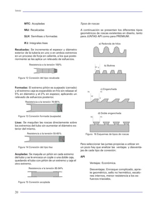 Tuberías                                                                                                                                                                                                                  Tuberías




           MTC: Acopladas                               Tipos de roscas                                          La evaluación del diseño de centradores para tube-      Procedimiento de diseño
                                                                                                                 rías de revestimiento no es recomendable para lle-
           MIJ: Recalcadas                              A continuación se presentan los diferentes tipos         varlo a cabo en pozos con problemas de       estabi-    1. Definir los eventos de producción a los que se
                                                        geométricos de roscas existentes en diseño, tanto        lidad por efecto de la acción lodo. Esta formación      someterá la tubería.
           SLH: Semilisas o formadas                    para JUNTAS API como para PREMIUM:                       propicia un mal manejo operativo de los centra-
                                                                                                                 dores. Así mismo, no es recomendable en pozos           · Introducción
           IFJ: Integrales lisas                                               a) Redonda de hilos               denominados "slim-hole" o de diámetro reducido,         - Inducción
                                                                                                                 debido al fuerte incremento de las fuerzas de arras-    · Cambio de fluidos
Recalcadas: Se incrementa el espesor y diámetro                                                                  tre para introducir las tuberías o por efecto de los    · Jalón a la TP
exterior de la tubería en uno o en ambos extremos                                                                problemas operativos para correr la tubería.            · Fuga en tubería
en un proceso de forja en caliente, a los que poste-                                                                                                                     · Producción
riormente se les aplica un relevado de esfuerzos.                                                                V. METODOLOGIA PARA EL DISEÑO MECANICO                  · Transitorios
                                                                                                                                                                         · Permanente
               Resistencia a la tensión 100%                                             b) Buttres              La metodología empleada actualmente para el di-         · Inyección
                                                                          10° 3°
                                                                                                                 seño mecánico de las tuberías de revestimiento, tu-     · Pruebas
                                                                                                                 berías de producción y sartas de perforación tiene      · Estimulaciones
                                                                                                                 sus raíces en el concepto determinístico, cuyas ba-
     Figura 12 Conexión del tipo recalcada                                                                       ses consisten básicamente en la obtención de las        2. Definir condiciones de diseño.
                                                                                                                 cargas y la valoración de la capacidad de resisten-
                                                                                                                 cia de la tubería. Este planteamiento quedó expre-      · Factores de diseño
Formadas: El extremo piñón es suajeado (cerrado)                                                                 sado en los temas tratados anteriormente. Sin em-       · Criterio de falla
                                                                                    c) Enganchada                bargo, es necesario recapitular los temas para sin-
y el extremo caja es expandido en frío sin rebasar el          FA                   FC
5% en diámetro y el 2% en espesor, aplicando un                                                                  tetizar la forma en la que un ingeniero de perfora-     3. Determinar las condiciones de carga para cada
relevado de esfuerzos posterior.                                    10°                                          ción debe realizar el trabajo de diseño, que hemos      evento establecido.
                                                                                   3°
                                                                                                                 venido mencionando como proceso de diseño. Des-
           Resistencia a la tensión 70-85%                                                                       de un punto de vista mecánico, las tuberías pueden      ·   Presión Interna
                                                                                                                 diseñarse bajo un mismo esquema de selección. Es        ·   Presión Externa
                                                                                                                 decir, se debe revisar la resistencia ante la imposi-   ·   Carga axial
                                                                              d) Doble enganchada                ción de las cargas. Sin embargo, la aplicabilidad de    ·   Flotación
     Figura 13 Conexión formada (suajeada)                          FA              FC
                                                                                                                 cada una de ellas (TR,TP y sarta) ha hecho posible      ·   Fricción
                                                                                                                 imaginar una diferencia en el diseño. La única con-     ·   Flexión
Lisas: Se maquilan las roscas directamente sobre                                                                 sideración importante en el diseño de sartas es la      ·   Fuerzas de choque
los extremos del tubo sin aumentar el diámetro ex-                                                               estimación de la FATIGA, que no es mas que sinóni-      ·   Térmicas
terior del mismo.                                                                                                mo de degradación de la capacidad de resistencia        ·   Peso al aire
                                                                                                                 de la tubería, y que debe ser considerada en el pro-
             Resistencia a la tensión 55-65%                  Figura 16 Esquemas de tipos de roscas              pósito de revisión. A continuación se presentan los     4. Aplicar el concepto de carga máxima.
                                                                                                                 procedimientos de diseño para las tuberías utiliza-
                                                                                                                 das en un pozo:                                         · Determinar los diferenciales de presión en cada
                                                        Para seleccionar las juntas propicias a utilizar en
                                                                                                                                                                           caso de carga
     Figura 14 Conexión del tipo lisa                   un pozo hay que analizar las ventajas y desventa-        Tubería de producción
                                                                                                                                                                         · Definir los puntos máximos de carga
                                                        jas de cada tipo de conexión:
                                                                                                                                                                         · Presión de Estallamiento
Acopladas: Se maquila un piñón en cada extremo                                                                   Información requerida
                                                                                                                                                                         · Presión de Colapso
del tubo y se le enrosca un cople o una doble caja,     API
                                                                                                                                                                         · Carga axial
quedando el tubo con piñón de un extremo y caja el                                                               · Trayectoria real del pozo.                            · Afectar las cargas máximas por los factores de diseño
otro extremo.                                                       Ventajas: Económica.
                                                                                                                 · Estado mecánico del pozo.
              Resistencia a la tensión 85-94%                       Desventajas: Enrosque complicado, aprie-     · Fluido empacador.                                     5. Selección de tuberías.
                                                                    te geométrico, sello no hermético, escalo-   · Especificaciones tubulares
                                                                    nes internos, menor resistencia a los es-                                                            · Delimitar materiales por efectos ambientales
                                                                                                                 · Pozos correlación.
                                                                    fuerzos triaxiales.                                                                                  · Determinar grado y peso de tuberías para cumplir
                                                                                                                 · Condiciones ambientales                                 las cargas máximas
     Figura 15 Conexión acoplada
                                                                                                                 · Esquemas de producción esperados.                     · Optimizar longitud y costo de las secciones


20                                                                                                                                                                                                                         85
 