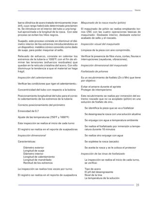 Tuberías                                                                                                                                                                                                                     Tuberías




R = Radio de curvatura (pg)                                                                                      barra cilíndrica de acero tratado térmicamente (man      Maquinado de la rosca macho (piñón)
f = Factor de fricción (adimensional)                                                                            dril), cuyo rango habrá sido determinado previamen
                                                                                                                 te. Se introduce en el interior del tubo a una longi     El maquinado de piñón se realiza empleando tor-
El resultado de la ecuación anterior pue-                                                                        tud aproximada a la longitud de la rosca. Con este       nos CNC con las cuatro operaciones básicas de
de ser positivo o negativo. Depende de                                                                           proceso se evitan los hilos negros.                      maquinado: Desbaste interior, desbaste exterior
si la sarta corre en el interior del pozo, o                                                                                                                              acabado de sello y el roscado.
si es jalada para sacarla.                                                                                       Suajado, este proceso consiste en disminuir el diá-
                                                                                                                 metro interior de los extremos introduciéndolos en       Inspección visual del maquinado
La práctica en el campo, muestra que                                                                             un dispositivo metálico cónico conocido como dado
si una sarta se rota, su arrastre axial                                                                          de suaje, para poder maquinar el sello.                  Limpieza de la pieza con aire comprimido.
es menor. Para considerar esto en los
modelos matemáticos, se utiliza un                                                                               Relevado de esfuerzo, consiste en calentar los           Verificar la presencia de filos vivos, cortes, fisuras e
vector de velocidad como resultado de                                                                            extremos de la tubería a 1000°F. con el fin de eli-      interrupciones (rayaduras, vibraciones).
la aplicación de rotación en la tubería.                                                                         minar las tensiones (esfuerzos residuales) que
Esta velocidad tiene dos componen-                                                                               quedan en la retícula cristalina del acero. Con ello     Inspección dimensional del maquinado
tes: la velocidad circunferencial debi-                                                                          disminuye la tendencia a que el material se haga
da a la rotación de la tubería y la velo-                                                                        frágil.                                                  Fosfatizado de piñones
cidad axial, que es relacionada a la ve-
locidad del viaje y ritmo de perforación                                                                         Inspección del calentamiento                             Es un recubrimiento de fosfato (Zn ó Mn) que tiene
en el caso de sartas de perforación. La                                                                                                                                   por objetivo:
                                           Figura 77 Análisis de cargas torsionales y axiales por efecto de
dirección de la fuerza friccional se asu-  la fricción en un pozo                                                Verificar las condiciones que rigen el calentamiento.-
me que actúe en la dirección opuesta                                                                                                                                      Evitar el amarre durante el apriete
a la de la velocidad resultante. Por lo                                                                          Concentricidad del tubo con respecto a la bobina         Proteger de intemperismo
que al incrementar la rotación de una
tubería, incrementará la velocidad circunferencial. miento, se considera el esfuerzo axial que tendrá al         Posicionamiento longitudinal del tubo para el correc     Este recubrimiento se realiza por inmersión del ex-
A la vez esta decrementará la velocidad axial. Esto anclarse en la cabeza del pozo. Obviamente, en la            to calentamiento de los extremos de la tubería           tremo roscado que no va acoplado (piñón) en una
trae consigo una disminución en la fuerza practica el esfuerzo axial debe considerse en el di-                                                                            solución de fosfato de zinc.
friccional.                                              seño de las tuberías de revestimiento.                  Correcto posicionamiento del pirómetro
                                                                                                                                                                             Se identifica la pieza que se va a fosfatizar
Para fines de diseño, el cálculo de torque y arrastre      El API estudió cuatro procedimientos para anclar      Emisividad de 0.7
debe incluirse con factores de fricción críticos, en       tuberías de revestimiento que se presentan a conti-                                                               Se desengrasa la rosca con una solución alcalina
todos los casos de cargo así se asegura la respues-        nuación:                                              Ajuste de las temperaturas (750°F y 1000ºF)
ta en resistencia a la torsión y a la carga axial de los                                                                                                                     Se enjuaga con agua a temperatura ambiente
tubulares. De esta manera se garantiza que la tube-        1. Anclar TR con la misma tensión que está pre-       Esta inspección se realiza al inicio de cada turno
ría sea introducida, rotada, deslizada y jalada.              sente cuando el desplazamiento del cemento                                                                     Se realiza el fosfatizado por inmersión a tempe-
                                                              haya terminado.                                    El registro se realiza en el reporte de suajeadoras         ratura durante 10 minutos
La representación del modelo de torque y arrastre,         2. Anclar TR en tensión en el punto libre, que es
como análisis de cargas, es generalmente mostra-              generalmente considerado en la cima del ce-        Inspección dimensional                                      Se realiza otro enjuage con agua
do en un gráfico de carga axial y torsional vs pro-           mento.
fundidad. La figura 76 muestra un ejemplo del aná-         3. Anclar TR con el punto neutral en esfuerzo axial   Características:                                            Se sopletea la rosca (secado)
lisis de cargas torsionales y axiales por efecto de la        (s z = 0), en el punto libre.
fricción en un pozo desviado.                              4. Anclar TR en compresión en el punto libre.             Diámetro exterior                                       Se aceita la rosca y se le coloca el protector
                                                                                                                     Longitud de suaje
Anclado de TR                                              El primer procedimiento puede utilizarse en to-           Diámetro interior                                    Inspección de las tinas de fosfatizado
                                                           dos los pozos donde la densidad del lodo no ex-           Longitud de calentamiento
Anclar una tubería es sentar o colgar la tubería de        ceda de 12.5 lbm/gal. Los factores de diseño utili-       Longitud de mandrilado                                  La inspección se realiza al inicio de cada turno,
revestimiento en el nido dentro de un cabezal, con         zados sean estándar y donde el equipo de la ca-           Rectitud de los extremos                                se verifica:
el objetivo de continuar o de pasar a otra etapa de        beza del pozo y fuera de la sarta de revestimiento
perforación del pozo. En la figura 63 se muestra el        tenga la resistencia suficiente para aguantar las     La inspección se realiza tres veces por turno               Tipo de acero
nido del cabezal donde se ancla o cuelga la tubería(       cargas del anclaje. El segundo procedimiento es                                                                   El pH del desengrasante
casing hanger).                                            recomendado para pozos que excedan la densidad        El registro se realiza en el reporte de suajeadora          Nivel de la tina
En algunos casos, al anclarse la tubería de revesti-       del lodo de 12.5 lbm/gal, donde la tensión ejercida                                                               La temperatura de la solución

82                                                                                                                                                                                                                            23
 