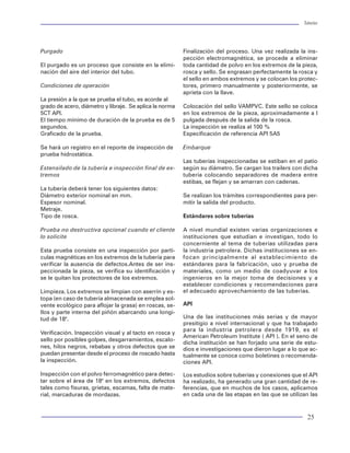 Tuberías                                                                                                                                                                                                                Tuberías




Graficando cada curva en la gráfica IPR previamente      Obsérvese que la disminución del gasto en algunos       Purgado                                                  Finalización del proceso. Una vez realizada la ins-
obtenida, se genera una gráfica como la figura 73.       diámetros, se debe principalmente a efectos de                                                                   pección electromagnética, se procede a eliminar
                                                         colgamiento de las fases.                               El purgado es un proceso que consiste en la elimi-       toda cantidad de polvo en los extremos de la pieza,
                                                                                                                 nación del aire del interior del tubo.                   rosca y sello. Se engrasan perfectamente la rosca y
                                                         Determinación del diámetro con el máximo gasto                                                                   el sello en ambos extremos y se colocan los protec-
                                                                                                                 Condiciones de operación                                 tores, primero manualmente y posteriormente, se
                                                         Se grafican los diámetros de tubería contra los                                                                  aprieta con la llave.
                                                         gastos máximos. Se tiene una gráfica similar a la       La presión a la que se prueba el tubo, es acorde al
                                                         figura 75.                                              grado de acero, diámetro y libraje. Se aplica la norma   Colocación del sello VAMPVC. Este sello se coloca
                                                                                                                 5CT API.                                                 en los extremos de la pieza, aproximadamente a l
                                                                                                                 El tiempo mínimo de duración de la prueba es de 5        pulgada después de la salida de la rosca.
                                                                                                                 segundos.                                                La inspección se realiza al 100 %
                                                                                                                 Graficado de la prueba.                                  Especificación de referencia API 5A5

                                                                                                                 Se hará un registro en el reporte de inspección de       Embarque
                                                                                                                 prueba hidrostática.
                                                                                                                                                                          Las tuberías inspeccionadas se estiban en el patio
                                                                                                                 Estensilado de la tubería e inspección final de ex-      según su diámetro. Se cargan los trailers con dicha
   Figura 73 Gráfica de selección de diámetros
                                                                                                                 tremos                                                   tubería colocando separadores de madera entre
                                                                                                                                                                          estibas, se flejan y se amarran con cadenas.
De estas gráfica se seleccionan los diámetros de flujo                                                           La tubería deberá tener los siguientes datos:
que estén por debajo de la curva de IPR, para los                                                                Diámetro exterior nominal en mm.                         Se realizan los trámites correspondientes para per-
cuales la energía del yacimiento es la suficiente para                                                           Espesor nominal.                                         mitir la salida del producto.
que los fluidos lleguen a la superficie                                                                          Metraje.
                                                                                                                 Tipo de rosca.                                           Estándares sobre tuberías
Gastos máximos para cada tubería seleccionada                Figura 75 Gráfica para obtener diámetro
                                                                                                                 Prueba no destructiva opcional cuando el cliente         A nivel mundial existen varias organizaciones e
Se debe graficar el gasto contra la presión a la ca-                                                             lo solicite                                              instituciones que estudian e investigan, todo lo
beza del pozo (Pwh). Se considerando constantes          En la gráfica, el diámetro con mayor gasto es el F4.                                                             concerniente al tema de tuberías utilizadas para
el diámetro de la línea de descarga y se obtiene una     Sin embargo, si la diferencia con F3 no es significa-   Esta prueba consiste en una inspección por partí-        la industria petrolera. Dichas instituciones se en-
gráfica como la mostrada en la figura 74.                tiva, es recomendable seleccionar F3, debido a que      culas magnéticas en los extremos de la tubería para      focan principalmente al establecimiento de
                                                         puede proporcionar una mayor vida fluyente.             verificar la ausencia de defectos.Antes de ser ins-      estándares para la fabricación, uso y prueba de
                                                                                                                 peccionada la pieza, se verifica su identificación y     materiales, como un medio de coadyuvar a los
                                                         Gasto óptimo                                            se le quitan los protectores de los extremos.            ingenieros en la mejor toma de decisiones y a
                                                                                                                                                                          establecer condiciones y recomendaciones para
                                                         Finalmente, para determinar el gasto óptimo de          Limpieza. Los extremos se limpian con aserrín y es-      el adecuado aprovechamiento de las tuberías.
                                                         la tubería seleccionada, considerando todos los         topa (en caso de tubería almacenada se emplea sol-
                                                         elementos del sistema, se aplica el análisis nodal.     vente ecológico para aflojar la grasa) en roscas, se-    API
                                                         Se toman como nodo de solución la cabeza del            llos y parte interna del piñón abarcando una longi-
                                                         pozo y se evalúan para distintos gastos. Se calcu-      tud de 18".                                              Una de las instituciones más serias y de mayor
                                                         lan las caídas de presión en el sistema. Los valo-                                                               presitigio a nivel internacional y que ha trabajado
                                                                                                                                                                          para la industria petrolera desde 1919, es el
                                                         res de Pwf, Pwh, Pe, se grafican contra los gastos      Verificación. Inspección visual y al tacto en rosca y
                                                                                                                                                                          American Petroleum Institute ( API ). En el seno de
                                                         considerados. Generan el clásico juego de curvas        sello por posibles golpes, desgarramientos, escalo-
                                                                                                                                                                          dicha institución se han forjado una serie de estu-
                                                         que matemáticamente representan al sistema para         nes, hilos negros, rebabas y otros defectos que se       dios e investigaciones que dieron lugar a lo que ac-
                                                         un tiempo dado en la vida productiva del pozo y         puedan presentar desde el proceso de roscado hasta       tualmente se conoce como boletines o recomenda-
                                                         del yacimiento.                                         la inspección.                                           ciones API.

                                                         En la figura 76 Ps es constante. La presión del ya-     Inspección con el polvo ferromagnético para detec-       Los estudios sobre tuberías y conexiones que el API
                                                         cimiento Pws es casi constante para un cierto pe-       tar sobre el área de 18" en los extremos, defectos       ha realizado, ha generado una gran cantidad de re-
                                                         ríodo. La presión de fondo fluyendo Pwf varía con       tales como fisuras, grietas, escamas, falta de mate-     ferencias, que en muchos de los casos, aplicamos
     Figura 74 Gráfica para obtener gastos máximos       el gasto.                                               rial, marcaduras de mordazas.                            en cada una de las etapas en las que se utilizan las


80                                                                                                                                                                                                                        25
 
