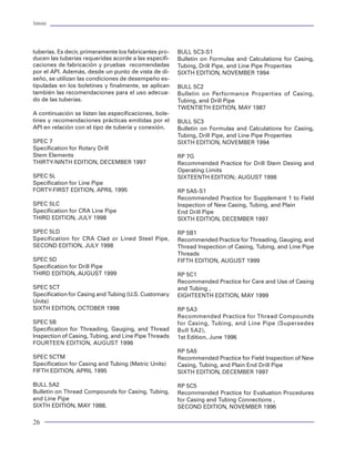 Tuberías                                                                                                                                                                                                             Tuberías




tuberías. Es decir, primeramente los fabricantes pro-   BULL 5C3-S1
ducen las tuberías requeridas acorde a las especifi-    Bulletin on Formulas and Calculations for Casing,                                                                PRESIÓN PARCIAL CO2:

caciones de fabricación y pruebas recomendadas          Tubing, Drill Pipe, and Line Pipe Properties                                                                     PRESIÓN PARCIAL H2S:

por el API. Además, desde un punto de vista de di-      SIXTH EDITION, NOVEMBER 1994
seño, se utilizan las condiciones de desempeño es-
tipuladas en los boletines y finalmente, se aplican     BULL 5C2
también las recomendaciones para el uso adecua-         Bulletin on Performance Properties of Casing,
do de las tuberías.                                     Tubing, and Drill Pipe
                                                        TWENTIETH EDITION, MAY 1987
A continuación se listan las especificaciones, bole-
tines y recomendaciones prácticas emitidas por el       BULL 5C3
API en relación con el tipo de tubería y conexión.      Bulletin on Formulas and Calculations for Casing,
                                                        Tubing, Drill Pipe, and Line Pipe Properties
SPEC 7                                                  SIXTH EDITION, NOVEMBER 1994
Specification for Rotary Drill
Stem Elements                                           RP 7G
THIRTY-NINTH EDITION, DECEMBER 1997                     Recommended Practice for Drill Stem Desing and
                                                        Operating Limits
SPEC 5L                                                 SIXTEENTH EDITION; AUGUST 1998
Specification for Line Pipe
FORTY-FIRST EDITION, APRIL 1995                         RP 5A5-S1
                                                        Recommended Practice for Supplement 1 to Field
SPEC 5LC                                                Inspection of New Casing, Tubing, and Plain
Specification for CRA Line Pipe                         End Drill Pipe
THIRD EDITION, JULY 1998                                SIXTH EDITION, DECEMBER 1997

SPEC 5LD                                                RP 5B1
Specification for CRA Clad or Lined Steel Pipe,         Recommended Practice for Threading, Gauging, and
SECOND EDITION, JULY 1998                               Thread Inspection of Casing, Tubing, and Line Pipe         Figura 72 Aplicación de la Norma NACE con la influencia de CO2 en tuberías especiales
                                                        Threads
SPEC 5D                                                 FIFTH EDITION, AUGUST 1999                           una de las etapas de flujo por el que incurren los        Una vez cumplido lo anterior, la determinación del
Specification for Drill Pipe                                                                                 hidrocarburos. Este tipo de estudios se realizan          diámetro adecuado de la tubería de producción pue-
THIRD EDITION, AUGUST 1999                              RP 5C1                                               con programas específicos que contienen todas             de obtenerse aplicando secuencialmente los siguien-
                                                        Recommended Practice for Care and Use of Casing      las herramientas de cálculo para evaluar las con-         tes pasos:
SPEC 5CT                                                and Tubing ,                                         diciones de flujo en la vecindad del pozo ( IPRs ),
Specification for Casing and Tubing (U.S. Customary     EIGHTEENTH EDITION, MAY 1999                         el flujo multifásico en las tuberías, tanto en el in-     1. Determinación de los diámetros factibles de se-
Units)                                                                                                       terior del pozo, como en la línea de descarga, la         lección
SIXTH EDITION, OCTOBER 1998                             RP 5A3                                               predicción del comportamiento PVT de los flui-            2. Determinación de las sartas máximas para cada
                                                        Recommended Practice for Thread Compounds            dos producidos y hasta el comportamiento del              tubería o arreglo de tuberías seleccionadas.
SPEC 5B                                                 for Casing, Tubing, and Line Pipe (Supersedes        abatimiento de presión en los estranguladores. Su         3. Determinación del diámetro con el máximo gasto
Specification for Threading, Gauging, and Thread        Bull 5A2),                                           uso es de gran interés por la integración de los          4. Determinación del gasto óptimo, considerando
Inspection of Casing, Tubing, and Line Pipe Threads     1st Edition, June 1996                               diferentes elementos del pozo.                            todo el sistema de producción
FOURTEEN EDITION, AUGUST 1996
                                                        RP 5A5                                               Detrás de la aplicación de esta técnica, existe todo      Determinación de diámetros factibles de selección
SPEC 5CTM                                               Recommended Practice for Field Inspection of New     un trabajo previo de investigación para determi-
Specification for Casing and Tubing (Metric Units)      Casing, Tubing, and Plain End Drill Pipe             nar qué modelo matemático es el más apropiado             Como base, se determina la curva de comportamien-
FIFTH EDITION, APRIL 1995                               SIXTH EDITION, DECEMBER 1997                         para caracterizar el flujo de fluidos a través del        to de afluencia al pozo (IPR).
                                                                                                             yacimiento, así como la correlación del flujo
BULL 5A2                                                RP 5C5                                               multifásico que mejor representa el flujo en la tu-       Posteriormente, las curvas del comportamiento de
Bulletin on Thread Compounds for Casing, Tubing,        Recommended Practice for Evaluation Procedures       bería de producción, el estrangulador y la línea          flujo de las diferentes tuberías de producción o di-
and Line Pipe                                           for Casing and Tubing Connections ,                  de descarga.                                              ferentes arreglos de tuberías de producción.
SIXTH EDITION, MAY 1988.                                SECOND EDITION, NOVEMBER 1996

26                                                                                                                                                                                                                     79
 