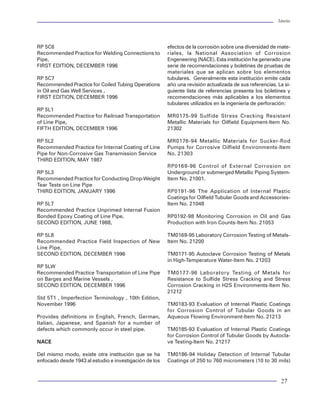 Tuberías                                                                                                                                                                                                              Tuberías




                 CONTENIDO:
                                                                                                             RP 5C6                                                  efectos de la corrosión sobre una diversidad de mate-
                                                                                                             Recommended Practice for Welding Connections to         riales, la National Association of Corrosion
                      CONTENIDO DE C 2O EN EL GAS POR FRACCION MOLAR (%)                                     Pipe,                                                   Engeneering (NACE). Esta institución ha generado una
                      CONTENIDO DE H 2 S EN EL GAS POR FRACCION MOLAR (%)                                    FIRST EDITION, DECEMBER 1996                            serie de recomendaciones y boletines de pruebas de
                      PRESENCIA DE CLORUROS O CONTENIDO DE NaCl EN EL AGUA
                      EN PORCIENTO EN PESO
                                                                                                                                                                     materiales que se aplican sobre los elementos
                      PRESION TOTAL DEL SISTEMA (PT) (PSI)                                                   RP 5C7                                                  tubulares. Generalmente esta institución emite cada
                      TEMPERATURA DEL AGUA EN EL POZO (°C)                                                   Recommended Practice for Coiled Tubing Operations       año una revisión actualizada de sus referencias. La si-
                                                                                                             in Oil and Gas Well Services ,                          guiente lista de referencias presenta los boletines y
                                                                                                             FIRST EDITION, DECEMBER 1996                            recomendaciones más aplicables a los elementos
                                                                                                                                                                     tubulares utilizados en la ingeniería de perforación:
                 CALCULAR:
                                                                                                             RP 5L1
                                                                                                             Recommended Practice for Railroad Transportation        MR0175-99 Sulfide Stress Cracking Resistant
                 PRESION PARCIAL DEL C2O :                                                                   of Line Pipe,                                           Metallic Materials for Oilfield Equipment-Item No.
                                                                                                             FIFTH EDITION, DECEMBER 1996                            21302
                              PCO2 = PT [ CONTENIDO DE C 2 O (%MOL) / 100 ]

                 PRESION PARCIAL DEL H 2 S:
                                                                                                             RP 5L2                                                  MR0176-94 Metallic Materials for Sucker-Rod
                                                                                                             Recommended Practice for Internal Coating of Line       Pumps for Corrosive Oilfield Environments-Item
                              PH2S = PT [ CONTENIDO DE H 2S (%MOL) / 100 ]                                   Pipe for Non-Corrosive Gas Transmission Service         No. 21303
                                                                                                             THIRD EDITION, MAY 1987
                                                                                                                                                                     RP0169-96 Control of External Corrosion on
                                                                                                             RP 5L3                                                  Underground or submerged Metallic Piping System-
                                                                                                             Recommended Practice for Conducting Drop-Weight         Item No. 21001.
                                                                                                             Tear Tests on Line Pipe
           ACEROS AL Cr
              12%Cr             Si          PCO2 > 30 PSI                                                    THIRD EDITION, JANUARY 1996                             RP0191-96 The Application of Internal Plastic
                                                                                                                                                                     Coatings for Oilfield Tubular Goods and Accessories-
                                                                                                             RP 5L7                                                  Item No. 21048
                                                                                                             Recommended Practice Unprimed Internal Fusion
                                                   No                                                        Bonded Epoxy Coating of Line Pipe,                      RP0192-98 Monitoring Corrosion in Oil and Gas
                                                                                                             SECOND EDITION, JUNE 1988,                              Production with Iron Counts-Item No. 21053
             AMBIENTE
            CO2+H2S+CL                                                               SE PUEDE USAR
                                                                                                             RP 5L8                                                  TM0169-95 Laboratory Corrosion Testing of Metals-
           ALEACIONES Cr -                 PH2S < 0.05 PSI                    Si   CUALQUIER GRADO DE
                Ni                                                                 ACERO HASTA TAC -140      Recommended Practice Field Inspection of New            Item No. 21200
                                                                                                             Line Pipe,
                                                                                                             SECOND EDITION, DECEMBER 1996                           TM0171-95 Autoclave Corrosion Testing of Metals
                                                   No                                                                                                                in High-Temperature Water-Item No. 21203
                                                                                                             RP 5LW
                                                                                                             Recommended Practice Transportation of Line Pipe        TM0177-96 Laboratory Testing of Metals for
                                                                                   ACEROS API N-80, P-110
                                            TEMP> 79°C                                                       on Barges and Marine Vessels ,                          Resistance to Sulfide Stress Cracking and Stress
                                                                              Si    ACEROS TAMSA TAC -
                                                                                       95, TAC
                                                                                             -110            SECOND EDITION, DECEMBER 1996                           Corrosion Cracking in H2S Environments-Item No.
                                                                                                                                                                     21212
                                                   No                                                        Std 5T1 , Imperfection Terminology , 10th Edition,
                                                                                                             November 1996                                           TM0183-93 Evaluation of Internal Plastic Coatings
                                                                                                                                                                     for Corrosion Control of Tubular Goods in an
                                                                                   ACEROS API N-80, C - 95   Provides definitions in English, French, German,        Aqueous Flowing Environment-Item No. 21213
                                             TEMP > 65°C                      Si    ACEROS TAMSA TAC-
                                                                                           80                Italian, Japanese, and Spanish for a number of
                                                                                                             defects which commonly occur in steel pipe.             TM0185-93 Evaluation of Internal Plastic Coatings
                                                                                                                                                                     for Corrosion Control of Tubular Goods by Autocla-
                                                   No
                                                                                                             NACE                                                    ve Testing-Item No. 21217

                              ACEROS API: J-55, K-55, L-80 TIPO -1, C-95, T-95                               Del mismo modo, existe otra institución que se ha       TM0186-94 Holiday Detection of Internal Tubular
                             ACEROS TAMSA TRC-80, TRC-85, TRC-90, TRC-95
                                                                                                             enfocado desde 1943 al estudio e investigación de los   Coatings of 250 to 760 micrometers (10 to 30 mils)
           Figura 71 Diagrama de flujo de la recomendación emitida por la norma NACE MR-0175-99

78                                                                                                                                                                                                                     27
 