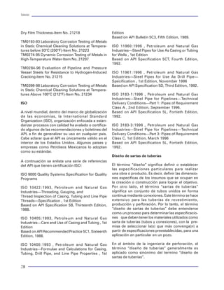 Tuberías                                                                                                                                                                                                                           Tuberías




Dry Film Thickness-Item No. 21218                      Edition
                                                       Based on API Bulletin 5C3, Fifth Edition, 1989.
TM0193-93 Laboratory Corrosion Testing of Metals
in Static Chemical Cleaning Solutions at Tempera-      ISO 11960:1996 , Petroleum and Natural Gas
tures below 93°C (200°F)-Item No. 21223                Industries—Steel Pipes for Use As Casing or Tubing
                                                                                                                                                                    INICIO
TM0274-95 Dynamic Corrosion Testing of Metals in       for Wells , 1st Edition
High-Temperature Water-Item No. 21207                  Based on API Specification 5CT, Fourth Edition,
                                                       1992.
TM0284-96 Evaluation of Pipeline and Pressure                                                                                                              DISEÑO DE TUBERIAS
                                                                                                                                                           (#Selecciones, Longitud,
Vessel Steels for Resistance to Hydrogen-Induced       ISO 11961:1996 , Petroleum and Natural Gas                                                             Cargas, Barrenas)
Cracking-Item No. 21215                                Industries—Steel Pipes for Use As Drill Pipe—
                                                       Specification , 1st Edition, November 1996
TM0398-98 Laboratory Corrosion Testing of Metals       Based on API Specification 5D, Third Edition, 1992.
                                                                                                                                                         SELECCION DE TUBERIAS
in Static Chemical Cleaning Solutions at Tempera-
tures Above 100°C (212°F)-Item No. 21234               ISO 3183-1:1996 , Petroleum and Natural Gas
                                                       Industries—Steel Pipe for Pipelines—Technical
ISO                                                    Delivery Conditions—Part 1: Pipes of Requirement                                                  PARAMETROS CRITICOS:
                                                                                                                                                         Claro radial     Dfe
                                                       Class A , 2nd Edition, September 1996.                                                            Longitud crítica Lc
A nivel mundial, dentro del marco de globalización     Based on API Specification 5L, Fortieth Edition,                                                  Presión crítica Pc
de las economías, la International Standard            1992.
Organization (ISO), organización enfocada a estan-
darizar procesos con calidad ha avalado o certifica-   ISO 3183-3:1999 , Petroleum and Natural Gas
                                                                                                                                               No                                             Si
do algunos de las recomendaciones y boletines del      Industries—Steel Pipe for Pipelines—Technical          Si                                                    Df>Dfe
API, a fin de generalizar su uso en cualquier país.    Delivery Conditions—Part 3: Pipes of Requirement
Cabe aclarar que el API es únicamente válido en el     Class C, 1st Edition, March 1996
                                                                                                                      No                            Si                                   No                           Si
interior de los Estados Unidos. Algunos países y       Based on API Specification 5L, Fortieth Edition,                           Li>Lc                                                              P>Pc
empresas como Petróleos Mexicanos lo adoptan           1992.
como su estándar.                                                                                                                                   SLH, MIJ          No                              Si         SLH, MIJ,
                                                                                                                   IFJ, SLH                                                           ft>fe
                                                       Diseño de sartas de tuberías                                                                                                                                MTC
A contnuación se enlista una serie de referencias
del API que tienen certificación ISO:                  El término “diseño” significa definir o establecer
                                                                                                                                                                  LTC,BCN                          BCN, SLH,
                                                       las especificaciones particulares para realizar                                                                                               MTC
ISO 9000 Quality Systems Specification for Quality     una obra o producto. Es decir, definir las dimensio-
Programs                                               nes específicas de los insumos que se ocupan en
                                                       la creación o construcción para lograr el objetivo.
ISO 10422:1993, Petroleum and Natural Gas              Por otro lado, el término “sartas de tuberías”                                                          Revisión por H2S
Industries—Threading, Gauging, and                     significa un conjunto de tubos unidos en forma
Thread Inspection of Casing, Tubing and Line Pipe      continua mediante conexiones. Este término se hace
                                                                                                                                                         Revisión de Indices de Costos
Threads—Specification , 1st Edition                    extensivo para las tuberías de revestimiento,
Based on API Specification 5B, Thirteenth Edition,     producción y perforación. Por lo tanto, el término
1988.                                                  “diseño de sartas de tuberías” debe entenderse
                                                       como un proceso para determinar las especificacio-
ISO 10405:1993, Petroleum and Natural Gas              nes que deben tener los materiales utilizados como                            Otra                              No                          Elaborar Reporte
                                                                                                                                                                                                                             FIN
Industries—Care and Use of Casing and Tubing , 1st     sarta de tuberías (tubos y conexiones), con la pre-                         sección ?                                                          del Diseño
Edition                                                misa de seleccionar la(s) que más convenga(n) a
Based on API Recommended Practice 5C1, Sixteenth       partir de especificaciones preestablecidas, para una
Edition, 1988.                                         aplicación en particular en un pozo.

ISO 10400:1993 , Petroleum and Natural Gas             En el ámbito de la ingeniería de perforación, el            Figura 70 Procedimiento de la selección de juntas
Industries—Formulae and Calculations for Casing,       término “diseño de tuberías” generalmente es
Tubing, Drill Pipe, and Line Pipe Properties , 1st     aplicado como sinónimo del termino “diseño de
                                                       sartas de tuberías”.

28                                                                                                                                                                                                                                  77
 