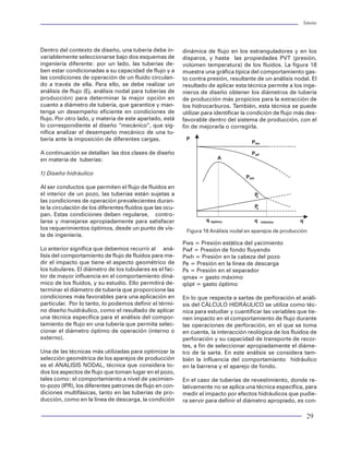 Tuberías                                                                                                                                                                                                                          Tuberías




                     0                                   forma más clara de entender y aplicar la norma. Esta        Dentro del contexto de diseño, una tubería debe in-        dinámica de flujo en los estranguladores y en los
                                       Carga                                                                         variablemente seleccionarse bajo dos esquemas de
                                                         consideración debería aplicarse dentro del mismo                                                                       disparos, y hasta las propiedades PVT (presión,
                                       Cedencia          proceso de selección de tuberías, puesto que se re-         ingeniería diferente: por un lado, las tuberías de-        volúmen temperatura) de los fluidos. La figura 18
                   2000
                                                         visa la carga por presión y la acción de temperatura        ben estar condicionadas a su capacidad de flujo y a        muestra una gráfica típica del comportamiento gas-
                                                         sobre los tubulares.                                        las condiciones de operación de un fluido circulan-        to contra presión, resultante de un análisis nodal. El
                   4000                                                                                              do a través de ella. Para ello, se debe realizar un        resultado de aplicar esta técnica permite a los inge-
       MD (f t )




                                                         Ante el ataque simultáneo de gases de H2S y CO2 se          análisis de flujo (Ej. análisis nodal para tuberías de     nieros de diseño obtener los diámetros de tubería
                   6000                                  recomiendan aceros denominados "especiales", dada           producción) para determinar la mejor opción en             de producción más propicios para la extracción de
                                                         la naturaleza anticorrosiva para lo cual fueron diseña-     cuanto a diámetro de tubería, que garantice y man-         los hidrocarburos. También, esta técnica se puede
                   8000                                  dos. La fabricación de las tuberías especiales cuentan      tenga un desempeño eficiente en condiciones de             utilizar para identificar la condición de flujo más des-
                                                         con aleaciones que evitan la propagación de la corro-       flujo. Por otro lado, y materia de este apartado, está     favorable dentro del sistema de producción, con el
              10000                                      sión en la superficie metálica. Generalmente se les         lo correspondiente al diseño “mecánico”, que sig-          fin de mejorarla o corregirla.
                                                         conoce como CRA (Corrosion Resistant Alloys). Estas         nifica analizar el desempeño mecánico de una tu-
                                                         tuberías tienen un costo por demás elevado y su ma-         bería ante la imposición de diferentes cargas.              P
              12000                                                                                                                                                                                         Pws
                                                         nejo debe ser cuidadosamente revisado. Las tuberías
                  40.0       80.0    120.0     160.0     denominadas cromadas ( 13%cromo y níquel ) son              A continuación se detallan las dos clases de diseño                                    Pwf
                          Esfuerzo VME (ksi)                                                                         en materia de tuberías:                                                  A
                                                         de este tipo especial de acero, y existen en el merca-
 Figura 69 Gráfica de diseño triaxial                    do internacional (compañías japonesas como NKK y
                                                         Sumitomo ). Un procedimiento de selección de este           1) Diseño hidráulico
                                                                                                                                                                                                          Pwh
magnitud de resistencia a la carga axial resulte la      tipo de tuberías de acuerdo a las condiciones de pre-
más económica. Esta práctica es común hoy en día.        sión y temperatura y CO2 presentes en un pozo puede         Al ser conductos que permiten el flujo de fluidos en
Sin embargo, partiendo de la selección de juntas,        ser aplicado siguiendo el diagrama de flujo mostrado        el interior de un pozo, las tuberías están sujetas a                                       P
                                                                                                                                                                                                                e
debemos establecer un análisis mecánico para eva-        en la figura 72.                                            las condiciones de operación prevalecientes duran-
luar el desempeño de una junta para definir su se-                                                                   te la circulación de los diferentes fluidos que las ocu-                                   Ps

lección en un diseño tubular. Este tipo de análisis se   Debido a lo costoso de este tipo de tubería (aproxi-        pan. Estas condiciones deben regularse, contro-
realiza mediante métodos denominados FEA ( Finit         madamente de 3 a 8 veces el costo de una tubería            larse y manejarse apropiadamente para satisfacer                    q óptimo               q    máximo      q
element analisys ) que son complicados de aplicar        convencional), en Petróleos Mexicanos no se usan            los requerimientos óptimos, desde un punto de vis-          Figura 18 Análisis nodal en aparejos de producción
para fines prácticos, pero que en la actualidad son      hoy en día. Sin embargo, su aplicabilidad es cada           ta de ingeniería.
el único medio para medir el desempeño mecánico          vez más propicia por efecto de las grandes cantida-                                                                    Pws = Presión estática del yacimiento
de una junta cuando esta sujeta a diferentes situa-      des de sulfhídrico y CO2 que se produce en algunos          Lo anterior significa que debemos recurrir al aná-         Pwf = Presión de fondo fluyendo
ciones de carga. Una alternativa por demás incipien-     Campos del territorio Nacional.                             lisis del comportamiento de flujo de fluidos para me-      Pwh = Presión en la cabeza del pozo
te para iniciar el proceso de selección de juntas se                                                                 dir el impacto que tiene el aspecto geométrico de          Pe = Presión en la línea de descarga
muestra en la figura 55, en la cual se presenta un       Selección hidráulica de tubería de producción               los tubulares. El diámetro de los tubulares es el fac-     Ps = Presión en el separador
diagrama de flujo para elegir, de acuerdo a la nueva                                                                 tor de mayor influencia en el comportamiento diná-         qmax = gasto máximo
nomenclatura en uso de juntas, el tipo de junta más      La definición del diámetro o diámetros nominales,           mico de los fluidos, y su estudio. Ello permitirá de-      qópt = gasto óptimo
recomendable.                                            por donde fluirá la producción de un pozo se realiza        terminar el diámetro de tubería que proporcione las
                                                         mediante el uso de la técnica de análisis nodal. Sin        condiciones más favorables para una aplicación en          En lo que respecta a sartas de perforación el análi-
Revisión por corrosión                                   importar la condición de flujo (natural o artificial), el   particular. Por lo tanto, lo podemos definir el térmi-     sis del CÁLCULO HIDRÁULICO se utiliza como téc-
                                                         análisis nodal permite obtener las mejores condi-           no diseño huidráulico, como el resultado de aplicar        nica para estudiar y cuantificar las variables que tie-
Ante la problemática de las tuberías por el efecto       ciones de flujo tanto en producción como en aho-            una técnica específica para el análisis del compor-        nen impacto en el comportamiento de flujo durante
corrosivo de contaminantes como el H2S y el CO2          rro de energía. Así se alarga la vida productiva de         tamiento de flujo en una tubería que permita selec-        las operaciones de perforación, en el que se toma
es requerible que las tuberías seleccionadas dentro      un pozo. La selección del diámetro de la tubería de         cionar el diámetro óptimo de operación (interno o          en cuenta, la interacción reológica de los fluidos de
del proceso de diseño se revisen por la acción de        producción consiste en de efectuar un análisis hi-          externo).                                                  perforación y su capacidad de transporte de recor-
dichos contaminantes. El criterio de selección que       dráulico para una basta variedad de condiciones de                                                                     tes, a fin de seleccionar apropiadamente el diáme-
debemos aplicar y que está vigente, es el recomen-       producción (cambios de tamaños de tubería, gas-             Una de las técnicas más utilizadas para optimizar la       tro de la sarta. En este análisis se considera tam-
dado por la NACE. Bajo este criterio se determina        tos de producción, presiones de separación, etc).           selección geométrica de los aparejos de producción         bién la influencia del comportamiento hidráulico
qué grado de tubería es más recomendable ante la         Bajo un criterio de xplotación predeterminado esto          es el ANALISIS NODAL, técnica que considera to-            en la barrena y el aparejo de fondo.
acción o carga corrosiva del H2S, a las diferentes       permite obtener bajo un criterio de explotación pre-        dos los aspectos de flujo que toman lugar en el pozo,
condiciones de presión y temperatura La figura 71        determinado, el tamaño del aparejo de producción,           tales como: el comportamiento a nivel de yacimien-         En el caso de tuberías de revestimiento, donde re-
representa un diagrama de flujo de la recomenda-         Mediante el cual éste genera la máxima producción           to-pozo (IPR), los diferentes patrones de flujo en con-    lativamente no se aplica una técnica específica, para
ción emitida por la norma NACE MR-0175-99. Es una        posible, con el mayor ahorro de presión en cada             diciones multifásicas, tanto en las tuberías de pro-       medir el impacto por efectos hidráulicos que pudie-
                                                                                                                     ducción, como en la línea de descarga, la condición        ra servir para definir el diámetro apropiado, es con-

76                                                                                                                                                                                                                                   29
 