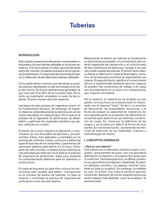 Tuberías                                                                                                                                                                                                                        Tuberías




20. T. Xu, R.G. Bea, R. Ramos, O. Valle y V. Valdes;
"Uncertainties in the Fatigue Lives of tubular Joints",
                                                            With a Finite-Element Method", SPE Drilling and
                                                            Completion, (Junio 1994), páginas 103-106.                                                           Tuberías
documento OTC 10848 presentado en 1999 por el.
Offshore Technology Conference en Houston, Texas,           29. K.K. Biegler, "Concluions Based on Laboratory
Mayo 3-6 1999.                                              Tests of Tubing and Casing Connections", documen-
                                                            to SPE 13067 presentado en 1984 SPE 50º Annual
21. H. Ramos y D. Hernández; "Colapso en Tuberías           Technical Conference and Exhibition en Houson,
de Revestimiento y de Producción", Horizonte Tec-           Texas, Septiembre 16-19, 1984.
nológico, Octubre-Diciembre 1998.
                                                            30. R:M: Hackney, ¡A New Approach to Casing
22. R.A. Sukup y V.C. Estes; "How new tools were            Desing for Salt Formations", documento SPE/IADC        INTRODUCCIÓN
used to repair HPHT sour gas producer", World Oil,          13431 presentado en 1985 en la SPE/IADC Drilling                                                                  Básicamente el diseño de tuberías se fundamenta
Julio 1994, páginas 37-42.                                  Conference en New Orleans, Louisiana, Marzo 6-8,       Este capítulo presenta los elementos conceptuales re-      en dos factores principales: el conocimiento del ma-
                                                            1985.                                                  lacionados con las tuberías utilizadas en los pozos pe-    terial (capacidad de resistencia) y el conocimiento
23. Yukihisa Kuriyama y Toshitaro Mimaki; "A New                                                                   troleros, a fin de propiciar el mejor aprovechamiento      de las condiciones de esfuerzos (cargas) a los que
Formula for Elosto-Plastic Collapse Strength of Thick-      31. J.A. Issa y D.S. Crawford, "An Improved Desing     sobre las mismas y fortalecer la práctica de la ingenie-   van a estar sujetas las tuberías. El primer factor abar-
Walled Casing", documento SPE 28327 presentado              Equiation for Tubular collapse", documento SPE         ría de perforación. Fundamenta técnicamente el dise-       ca desde su fabricación hasta el desempeño mecá-
en 1994 en la SPE 69º Annual Technical Conference           26317 presentado en 1993 en el 68º Annual technical    ño (o selección) de las diferentes tuberías utilizadas.    nico. Es la base para reconocer la capacidad de una
and Exhibition en New Orleans, LA, Septiembre 25-           Conference y Exhibition of the SPE, en Houston, Tx,                                                               tubería. El segundo factor significa el conocimiento
28, 1994.                                                   Octubre 3-6, 1993.                                     Como parte de los insumos que demanda un pozo,             teórico y experimental necesario para ser capaces
                                                                                                                   las tuberías representan un alto porcentaje en el cos-     de predecir las condiciones de trabajo o de carga
24. A.S. Halal y R.F Mitchell, "Casing Desing for Trapped
                    .                                       32. W.T. Jones y N. Dharma; "Standarisation of         to del mismo. Se tienen estimaciones generales de          que se presentarán en un pozo y en consecuencia,
Annular Pressure Buildup", documento SPE Drilling           Tubuluar Goods for Wowldwide Application", docu-       que varía del 15 al 30% de la inversión total. Por lo      que soporte una tubería.
and Completion, Junio 1994. Páginas 107-114.                mento SPE 25328, presentado en la SPE Asian Pacific    tanto, es importante considerar el costo de las tu-
                                                            Oil and Gas Conference, en Singapore, Febrero 8-       berías. El tema merece atención especial.                  Por lo anterior, el material se ha dividido en tres
A. MacEachran, y A.J. Adams; "Impact on Casing              10, 1993.                                                                                                         partes: en la primera se presenta todo lo relacio-
Desing of Thermal Expansion of Fluids in Confined                                                                  Las bases de todo proceso de ingeniería recaen en          nado con el material “tubo”. Es decir, su proceso
Annuli" documento SPE/IADC 21911, presentado en             33. F Klementich y Michael J.Jellison; "Service-Life
                                                                 .                                                 los fundamentos técnicos. Sin embargo, se requie-          de fabricación, las propiedades mecánicas, y la
1991 SPE/IADC Drilling Conference en Amsterdam,             Model for Casing Strings", SPE, Abril 1986, páginas    re observar sistemáticamente la disminución de los         forma de evaluar su capacidad de resistencia. En
Marzo 11-14, 1991.                                          141-152.                                               costos asociados en cada proceso. Por lo que en la         una segunda parte se presentan las diferentes al-
                                                                                                                   práctica de la ingeniería de perforación, se deben         ternativas para determinar las distintas condicio-
25. L.D. Keilty y H. Rabia, "Applying Quantitative Risk     34. J.F. Greenip Jr. "How to Desing Casing Strings     definir y optimizar los materiales tubulares que de-       nes de carga. Se inicia por la definición de las
Assessment to Casing Desing", documento IADC/               For Horizontal Wells" 1989 petroleum Engineer          ben utilizarse en un pozo.                                 cargas y se termina por definir la forma de eva-
SPE 35038 presentado en 1996 IADC/SPE Drilling              International, Houston, Texas, Diciembre 1989, pá-                                                                luarlas. En una tercera parte, se presentan las téc-
Conference en New Orleans, Louisiana, Marzo 12-             ginas 34-38.                                           El diseño de un pozo requiere la aplicación y cono-        nicas de selección de los materiales, criterios y
15, 1996.                                                                                                          cimiento de una diversidad de técnicas y procedi-          metodologías de diseño.
                                                            35. I.S. Meghani; "Calculating leak performance for    mientos. Éstos, bien aplicados y orientados con la
26. Marshall, H. Asahi y M. Ueno; "Revised Casing-          API casing connections" 1984 String Desing             premisa de minimizar costos, conducen a definir las        I. CONCEPTOS GENERALES
Desing Crieteria for Exploration Wells Containing           Seminary-by-Mail, Hydriil; World Oil, Junio 1984.      especificaciones de los materiales y parámetros de
H2S" SPE Drilling and Completion, (Junio 1994),                                                                    operación óptimos para aplicar en un pozo. Como            ¿ Qué es una tubería?
páginas 115-118.                                            36. API Spec 5AX, "High-Strength, Casing, Tubing       parte de este proceso, el diseño de las tuberías es        Una tubería es un elemento cilíndrico hueco com-
                                                            and Drill Pipe", american Petroleum Institute, Was-    una actividad que debe ser recurrente en la práctica       puesto generalmente de acero, con una geometría
27. Yukihisa Kuriyama, T. Mimaki y Tetsuo                   hington, D.C- Tenth Edition, Marzo 1976.               de ingeniería de perforación. Cada pozo presenta           definida por el diámetro y el espesor del cuerpo que
Yonezawa; "Effect of Wear and Bending on Casing                                                                    un comportamiento diferente para su operación y            lo conforma. Para fines prácticos, se define median-
Collapse Strength", documento SPE 24597 presen-             A. Baryshnikov, A. Caderoni, A. Ligrone y P Ferrara,
                                                                                                       .           construcción.                                              te una geometría homogénea e idealizada. Es decir,
tado en 1992 SPE 67º Annual Technical                       "A New Approach to the Analysis of Drillstring Fati-                                                              un diámetro nominal y un espesor nominal cons-
Conference and Exhibition en Washington, DC,                gue Behavior", documento SPE Drilling and              El material expuesto en este libro incluye los tec-        tante en toda su longitud. Sin embargo, la realidad
Octubre 4-7, 1992.                                          completion, Junio 1997. Páginas 77-84.                 nicismos más usuales que deben incorporarse                es que no existe una tubería perfecta geomé-
                                                                                                                   en el proceso de diseño de tuberías. La idea es            tricamente. Adolecen de ciertas imperfecciones que
28. Freda Akgun, Bill J. Mitchell y H-Peter Huttelmaire;    37. A.P Vorenkamp; "A Theory of Resultant Burst
                                                                   .A.                                             mejorar y consolidar la práctica de ingeniería de          serán tratadas más adelante, como la ovalidad y la
"API Tubular Ovality and Stresses in Horizontal Wells       Loads for Designing Production Casing: Principally     perforación entre los estudiantes.                         excentricidad.


102                                                                                                                                                                                                                              3
 