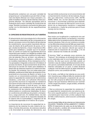 Tuberías                                                                                                                                                                                                                     Tuberías




Actualmente contamos con una gran variedad de            han permitido evolucionar en el conocimiento del         IV. SELECCIÓN DE TUBULARES                              Factor de Seguridad
programas por computadora que permiten al inge-          comportamiento mecánico de las tuberías. Es por
niero de diseño efectuar con mayor precisión y ra-       ello que diferentes instituciones (API, ASTM,            Reconociendo la capacidad de resistencia de los         Relación de la Resistencia a la Carga impuesta a una
pidez el análisis mecánico de las tuberías. Estos pro-   ASME, NACE, etc.) se han abocado a la tarea de           tubulares y estableciendo las diferentes condicio-      tubería en un punto determinado de profundidad.
gramas efectúan los cálculos apropiados para la          reconocer y recomendar prácticas para estanda-           nes de carga que pueden actuar sobre los mis-           Es el parámetro que permite reconocer la condición
evaluación de la mayor cantidad de condiciones de        rizar tanto el proceso de fabricación como la me-        mos, es indispensable seleccionar los materiales        o estado en el que trabaja la tubería. Es decir, en
carga. También incorporan una fuente de datos para       dición de su desempeño mecánico o capacidad              mas propicios que cumplan con un objetivo o pre-        condiciones de seguridad ( valor > 1) o de inseguri-
contar con la información de las especificaciones        de resistencia, y hasta las prácticas para el buen       misa. En este apartado, se describirán algunos te-      dad ( valor <1 ). Esto es:
tubulares.                                               manejo de los mismos.                                    mas de interés que sirven de apoyo para cumplir
                                                                                                                  con la finalidad de proceder a la selección de los                Fs Resistencia/Carga     @h   cte
                                                         Condiciones de falla                                     materiales.
II. CAPACIDAD DE RESISTENCIA DE LAS TUBERÍAS                                                                                                                              Factor de trabajo
                                                         Para iniciar con la aplicación y explicación de cual-    Premisa de selección
El advenimiento de la tecnología de la información       quier método para diseño, es necesario y recomen-                                                                Es la representación gráfica del perfil de factores de
y la aplicación sistemática de las computadoras en       dable determinar la resistencia de los diferentes ele-   El primer compromiso de los elementos tubulares         seguridad vs profundidad.
temas y procesos como el de diseño de las tuberías       mentos tubulares. Esto a la vez conduce a conside-       utilizados en un pozo es el de mantener la suficien-
de revestimiento, que es parte importante del pro-       rar las diferentes situaciones de falla que experimen-   te capacidad de respuesta en resistencia ante la                            FT = FS (h)
ceso de diseño de la perforación de pozos, sin lu-       tan las tuberías. La resistencia de un tubo se puede     imposición de cualquier tipo de carga. Sin embar-
gar a dudas los factores y mayor importancia influ-      definir como una reacción natural que opone el           go, en los tiempos actuales, debemos cumplir con        Factor de diseño
yente para establecer y aceptar que en la actuali-       material ante la imposición de una carga, a fin de       una preocupación por demás importante: el costo
dad, se cuente con todos los ingredientes técnicos       evitar o alcanzar los niveles de una falla.              de los materiales seleccionados. Por lo tanto, el as-   Es el valor mínimo aceptable que debe cumplir el
requeridos para realizar con detalle los análisis más                                                             pecto técnico-económico queda en las siguientes         factor de seguridad para considerar como acepta-
convenientes que permitan justificar la mejor selec-     Él término “falla” se entiende como sinónimo de          premisas que debemos observar para la selección         ble el diseño propuesto de una tubería.
ción de tuberías. Esto es, se tiene una extensa in-      “fractura”. Sin embargo, en el estudio de la mecáni-     apropiada de tubulares dentro del marco del proce-
fraestructura, tanto en hardware y software como         ca de materiales este no es el significado usual del     so de diseño a utilizar:                                                    FD =FS (min)
en modelos matemáticos. Si los manejamos en for-         término. Se dice que ocurre una falla cuando un
ma apropiada e integrada conducirán a fortalecer el      miembro cesa de realizar satisfactoriamente la fun-      "Garantizar el desempeño mecánico de las tuberías       Factor de trabajo normalizado
proceso de diseño. El aprovechamiento de tal infra-      ción para lo cual estaba destinado. En el caso de las    para garantizar la seguridad e integridad del pozo,
estructura ha servido de medio para establecer el        tuberías colocadas en un pozo, si estas alcanzan         observando el costo mas bajo."                          Es el comportamiento gráfico del factor de trabajo di-
desarrollo de sistemas expertos en materia de dise-      cualquier nivel de deformación se debe entender la                                                               vidido por el factor de diseño. De esta forma se sim-
ño tubular. Sin embargo, aún con todas estas posi-       situación como una condición de falla.                   "La junta ideal es aquella que es 100% transparen-      plifica la representación gráfica de los perfiles de fac-
bilidades, pudiéramos estar lejos de propiciar el me-                                                             te al cuerpo del tubo"                                  tores de trabajo, debido a que la falla de una tubería
joramiento en el proceso de diseño, en tanto no se       Por lo tanto, una falla en las tuberías es una condi-                                                            se puede interpretar con un solo criterio. Los factores
cuente con un conocimiento profundo y detallado          ción mecánica que refleja la falta de resistencia del    "La junta es gobernada por las propiedades del ma-      de trabajo normalizados se pueden analizar a partir
sobre la capacidad de resistencia de los elementos       material ante la situación y exposición de una car-      terial y las leyes mecanicas"                           del criterio de una línea unitaria( F=1). Los factores
tubulares, y ante todo, con suficiente información       ga. Con ello propicia la deformación del tubo. Las                                                               con valores menores a la unidad, significan que la tu-
que permita reconocer la respuesta en resistencia        cargas a las que hacemos referencia son nominal-         Factores de trabajo                                     bería no cumple con el factor de diseño.
que opone el tubo ante la acción combinada de car-       mente cargas de presión, cargas axiales, ambienta-
gas que experimentan a nivel de pozo. Los datos          les y mecánicas.                                         Haremos referencia a la definición de los factores                                    FT
                                                                                                                                                                                                FTN =
tradicionales y por excelencia que se tienen sobre                                                                adimensionales que se utilizan para establecer un                                     FD
la resistencia de las tuberías están generalmente        ¿ Qué es entonces la capacidad de resistencia ?          margen de seguridad en la capacidad de resis-
referenciados en condiciones idealizadas. Es decir,      La capacidad de resistencia de una tubería se de-        tencia de los elementos tubulares. Además, se           La figura 50 muestra un ejemplo del comportamiento
en condiciones atmosféricas de presión y tempera-        fine como aquella aptitud o condición que ofrece         presenta la definición de los factores que permi-       de los factores de trabajo, diseño y seguridad. Es
tura y carga axial cero. En realidad éstos, nos dan      una tubería para reaccionar y evitar cualquier tipo      ten efectuar con precisión los análisis del desem-      necesario recalcar, que los factores de trabajo se
una dimensión exacta de la respuesta deseada de          de falla o deformación, ante la acción combinada         peño mecánico de una tubería ante la imposición         presentan para cada una de las medidas de resis-
la tubería ante la eventualidad y magnitud de las        de cargas.                                               de las cargas actuantes en el pozo. Generalmente        tencia de la tubería. Es decir, cuando se trabaja en
condiciones esperadas en el interior de un pozo.                                                                  estamos acostumbrados a tratar con el concepto          la resistencia al colapso, llamamos factor de traba-
                                                         Las principales fallas de las tuberías son básicamente   de factor de diseño. Sin embargo, este factor debe      jo al colapso. Mientras que la resistencia a la ten-
La importancia de reconocer la capacidad de re-          COLAPSO, TENSIÓN, ESTALLAMIENTO Y CORRO-                 ser precedido por la definición formal del concep-      sión, se denominará factor de trabajo a la tensión,
sistencia de las tuberías ha sido materia de mu-         SIÓN. El tratamiento de cada una de las fallas sim-      to de seguridad.                                        por mencionar algunos. Por lo tanto, se aplica la
chas y fuertes discusiones, de extensos estudios         plifica el estudio y análisis del comportamiento de
y de diversidad de pruebas de laboratorio, que           la resistencia en los materiales.

32                                                                                                                                                                                                                            73
 
