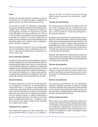 Tuberías                                                                                                                                                                                                                       Tuberías




Acero                                                       tubería. Es decir, la función de operación que          Referencias
                                                            debe cumplir, para ello, las tuberías se clasifi-                                                                 11. J.J. Maney y c.a. Strozier, "High-Temperature
El acero es un metal refinado. Se obtiene a partir de       can como:                                               1. "Halliburton Cementing Tables", Printed in USA         Performance of Rotary-Shoyldered Connections",
la fundición de un lingote de hierro combinado al                                                                   2XJ, Little's- Duncan, Okla, 1999.                        documento SPE 19554 presentado en 1989 en el 64º
mismo tiempo con otros elementos químicos.                  Tuberías de revestimiento                                                                                         Annual Technical Confererence y Exhibition of the
                                                                                                                    2. "Productos Tubulares de Acero sin Costura", Tu-        SPE, en San antonio, Tx, Octubre 8-11, 1989.
Los aceros se dividen en ordinarios y especiales.           Son tuberías que constituyen el medio con el cual       bos de Acero de México, S.A. 1998.
Los aceros ordinarios contienen tres elementos prin-        se reviste el agujero que se va perforando. Con                                                                   12. Y. W Know y E.F. Klementich, "An Efficent and
cipales: hierro, carbono y manganeso. El carbono y          ello se asegura el éxito de las operaciones lleva-      3. "Formulaire du Foreur" Gilles Gabolde, Jean Paul       Accurate Model for the Structural Analysis of
el manganeso reunidos no representan más del                das a cabo durante las etapas de perforación y          Nguyen, Sexta Edición IFP Editorial Technip 1989.
                                                                                                                                              ,                               Threaded Tubular Connections", documento SPE
1.5% del metal. Los aceros ordinarios con el 0.1 a          terminación del pozo.                                                                                             18057 presentado en 1988 en el 63º Annual Technical
1.5% de carbono se clasifican como aceros de bajo                                                                   4. "Applied Drilling Engineering", Bourgoyne, Millheim,   Conference y Exhibition of the SPE, en Houston, Tx,
contenido de carbono. Los aceros especiales se              El objetivo de las tuberías de revestimiento es pro-    Chenevert, Young., Second Printing, Society of            Octubre 2-5, 1998.
hacen como los ordinarios, pero se les agregan otros        teger las zonas perforadas y aislar las zonas proble-   Petroleum Engineers, Richardson, TX; 1991.
elementos tales como: níquel, cromo, molibdeno,             máticas que se presentan durante la perforación. Tal                                                              13. M. F. Hainey, "Makeup Torques for API-Type
cobre, vanadio y tungsteno.                                 es el caso de revestir el agujero para mantener la      5. J.A. Bednarski y E.F. Flementich; "Focused             Round Thread Casing Connections With Non-API
                                                            estabilidad del mismo, prevenir contaminaciones,        Acceptance Testing: A Logical Approach for Qualifying     Weights, Grades, and Coupling Diameters", docu-
Tanto los aceros al carbono como los especiales             aislar los fluidos de las formaciones productoras,      Critical Service Conections", documento IADC/SPE          mento SPE 15517 presentado en 1986 en el 61º
(aceros inoxidables, aceros resistentes a la corro-         controlar las presiones durante la perforación y en     14728 presentado en 1986 IADC/SPE Drilling                Annual Technical Conference y Exhibition of the SPE,
sión y a las altas temperaturas), se producen en            la vida productiva del pozo.                            Conference en Dallas, Tx, Febrero 10-12, 1986.            en New Orlans, LA, Octubre 5-8, 1986.
hornos eléctricos.
                                                            Además, las tuberías de revestimiento proporcio-        6. Rick Johnson, Michael J. Jellison y Erich F.           14. G.M. Armstrong, and T.M. Wadworth; "Failure
Otros materiales tubulares                                  nan el medio para instalar las conexiones superfi-      Klementich; "Triaxial-Load-capacity Diagrams              Prevention by Selection and Analysis of Drillstem
                                                            ciales de control (cabezales, BOPs), los empacadores    provide a New Approach to Casing and Tubing               Connections", documento SPE/IADC 16075 presen-
La fabricación de tuberías se ha diversificado y extendi-   y la tubería de producción.                             desing Analysis", artículo de la SPE drilling             tado en 1987 SPE/IADC Drilling Conference en
do para satisfacer la demanda de las diferentes in-                                                                 Engineering, (Septiembre 1987) páginas 268-274.           New Orlans, LA, Marzo 15-18, 1987.
dustrias que las utilizan como insumo. Es por ello que      Tuberías de producción
en la actualidad obtenemos tuberías con diferentes                                                                  7. K.K. Biegler, Exxon Co. USA y C.W. Petersen, "Rating   15. Mac Thomas y J.E. Smith; "Box OD Stability of
calidades en los materiales que la componen. Tal es el      Las tuberías de producción son el elemento              Tubular connections for Today?s service                   Double Shoulder Tool Joints at Catastrophic Failure",
caso de: tuberías de aluminio, tuberías de fibra de vi-     tubular a través del cual se conducen hasta la su-      Requirements", documento SPE 12205 presentado en          documento SPE/IADC 35035 presentado en 1996
drio, tuberías de plástico, etc. Cada una de ellas tie-     perficie los fluidos producidos de un pozo, o bien,     el 58º Annual Technical Conference and Exhibition of      SPE/IADC Drilling Conference en New Orlans,
ne aplicaciones específicas y limitadas por las condi-      los fluidos inyectados de la superficie hasta el ya-    the SPE, en San Francisco, Octubre 5-8, 1983.             Louisiana, Marzo 12-15, 1996.
ciones del material y de su respuesta en su manejo.         cimiento.
                                                                                                                    8. L.B. Hilbert Jr. Y I.A. Kalil, "Evaluation of          16. Eiji Tsuru, Kazushi Maruyama, Ryuichi Inowaki
Tipos de tuberías                                           Tuberías de perforación                                 Premium threaded Connections Using Finite-                y Tetsuro Tochikawa; "Allowable Torque of Tubular
                                                                                                                    element Anaylis and Full-Scale Testing", Documen-         Connection Under Simulated Running and Working
El uso de tuberías en un pozo es de vital importan-         Las tuberías de perforación son los elementos           to IADC/SPE 23904 presentado en 1992 IADC/SPE             Conditions", documento SPE/IADC29353 presenta-
cia. Constituyen el medio por el cual garantizan el         tubulares utilizados para llevar a cabo los trabajos    Drilling Conference en New Orlans, Louisiana,             do en 1995 SPE/IADC Drilling Conference en
control del mismo y se aseguran las instalaciones           durante la operación de la perforación. Generalmente    Febrero 19-21, 1992.9. M.L. Paynes, H.L. Davis y          Amsterdam, Febrero 28, Marzo2, 1995.
para el mejor aprovechamiento y mantenimiento del           se les conoce como tuberías de trabajo, porque es-      P Pattillo, "Joint Industry Qualification Test program
                                                                                                                     .d.
pozo. Con el fin de entrar en materia, es importante        tán expuestas a múltiples esfuerzos durante las ope-    for     High-Clearance Casing Connections", docu-         17. Bruce D. Craig; "Evaluation and Application Of
mencionar que dentro de la ingeniería de perfora-           raciones de perforación del pozo.                       mento IADC/SPE 21908 presentado en 1991 IADC/             Highly Alloyed Materials for Corrosive Oil Production",
ción las tuberías juegan un papel fundamental y                                                                     SPE Drilling Conference en Amsterdam, Marzo 11-           artículo de american Society for Metals (Junio 1983)
cumplen diversas funciones. Por ello, se ha mane-           Ductos (tubería de línea)                               14, 1991.                                                 páginas 351-362.
jado una clasificación tanto por su objetivo como
por la función que deben cumplir al ser utilizadas          Se le conoce como ducto al elemento tubular (co-        10. G.F. Reynolds y P.d. Summurfield, "A New              18. Hart's petroleum Engineer International; "1995
en el interior de un pozo.                                  nocido como tubería de línea) utilizado para condu-     approach to the Desing of Threaded connections",          Tubing Guide" Junio 1995 Hart's Publications Inc.
                                                            cir los fluidos producidos del pozo hacia los centros   documento SPE 21739 presentado en 1991 en la
Clasificación por objetivo                                  de recolección, separadores, compresores o tan-         Production Operations Symposium en la Ciudad de           19. Grand Duncan; "Enhanced recovery enginering",
                                                            ques de almacenamiento. Son conductos que se co-        Oklahoma, Abril 7-9, 1991.                                World Oil, (Mayo 1995), Páginas 77-87.
Una clasificación preliminar, pero importante, es           nectan en la superficie a partir del cabezal o árbol
la que permite definir en qué se va a utilizar la           de válvulas del pozo.

4                                                                                                                                                                                                                               101
 