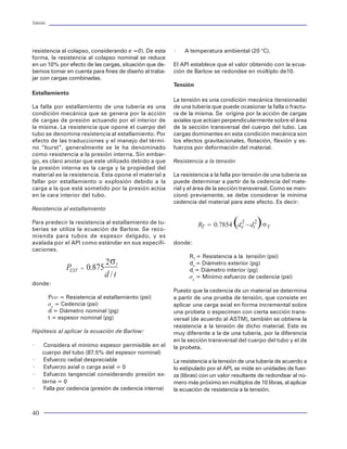 Tuberías                                                                                                                                                                                                                                                     Tuberías




resistencia al colapso, considerando e =0). De esta       ×   A temperatura ambiental (20 °C).
forma, la resistencia al colapso nominal se reduce
en un 10% por efecto de las cargas, situación que de-     El API establece que el valor obtenido con la ecua-
bemos tomar en cuenta para fines de diseño al traba-      ción de Barlow se redondee en múltiplo de10.
jar con cargas combinadas.
                                                          Tensión
Estallamiento
                                                          La tensión es una condición mecánica (tensionada)
La falla por estallamiento de una tubería es una          de una tubería que puede ocasionar la falla o fractu-
condición mecánica que se genera por la acción            ra de la misma. Se origina por la acción de cargas
de cargas de presión actuando por el interior de          axiales que actúan perpendicularmente sobre el área
la misma. La resistencia que opone el cuerpo del          de la sección transversal del cuerpo del tubo. Las
tubo se denomina resistencia al estallamiento. Por        cargas dominantes en esta condición mecánica son
efecto de las traducciones y el manejo del térmi-         los efectos gravitacionales, flotación, flexión y es-
no “burst”, generalmente se le ha denominado              fuerzos por deformación del material.
como resistencia a la presión interna. Sin embar-
go, es claro anotar que este utilizado debido a que       Resistencia a la tensión
la presión interna es la carga y la propiedad del
material es la resistencia. Esta opone el material a      La resistencia a la falla por tensión de una tubería se
fallar por estallamiento o explosión debido a la          puede determinar a partir de la cedencia del mate-
carga a la que está sometido por la presión actúa         rial y el área de la sección transversal. Como se men-
en la cara interior del tubo.                             cionó previamente, se debe considerar la mínima
                                                          cedencia del material para este efecto. Es decir:
Resistencia al estallamiento
                                                                                                                                          Figura 56 Comportamiento de cargas axiales
Para predecir la resistencia al estallamiento de tu-
                                                                                                                                            0
berías se utiliza la ecuación de Barlow. Se reco-
mienda para tubos de espesor delgado, y es                                                                                                500
avalada por el API como estándar en sus especifi-         donde:
caciones.                                                                                                                                 1000
                                                                RT = Resistencia a la tensión (psi)
                                                                de = Diámetro exterior (pg)                                               1500

                                                                di = Diámetro interior (pg)
                                                                                                                                          2000
                                                                sy = Minimo esfuerzo de cedencia (psi)
donde:                                                                                                                                    2500
                                                          Puesto que la cedencia de un material se determina




                                                                                                                    Profundidad ( f t )
           PEST = Resistencia al estallamiento (psi)      a partir de una prueba de tensión, que consiste en                              3000

           sy = Cedencia (psi)                            aplicar una carga axial en forma incremental sobre
                                                                                                                                          3500
           d = Diámetro nominal (pg)                      una probeta o especimen con cierta sección trans-
           t = espesor nominal (pg)                       versal (de acuerdo al ASTM), también se obtiene la                              4000
                                                          resistencia a la tensión de dicho material. Este es
Hipótesis al aplicar la ecuación de Barlow:               muy diferente a la de una tubería, por la diferencia                            4500

                                                          en la sección transversal del cuerpo del tubo y el de                           5000
×      Considera el mínimo espesor permisible en el       la probeta.
      cuerpo del tubo (87.5% del espesor nominal)                                                                                         5500
×      Esfuerzo radial despreciable                       La resistencia a la tensión de una tubería de acuerdo a
×      Esfuerzo axial o carga axial = 0                                                                                                   6000
                                                          lo estipulado por el API, se mide en unidades de fuer-
×      Esfuerzo tangencial considerando presión ex-       za (libras) con un valor resultante de redondear al nú-                         6500
      terna = 0                                           mero más próximo en múltiplos de 10 libras, al aplicar                             22.5   25.0   27.5   30.0    32.5   35.0      37.5       40.0      42.5      45.0   47.5   50.0   52.5   55.0   57.5
×      Falla por cedencia (presión de cedencia interna)   la ecuación de resistencia a la tensión.                                                                                         Esfuerzo Equivalente ( ksi )

                                                                                                                                           Figura 57 Comportamiento de cargas triaxiales


40                                                                                                                                                                                                                                                            65
 
