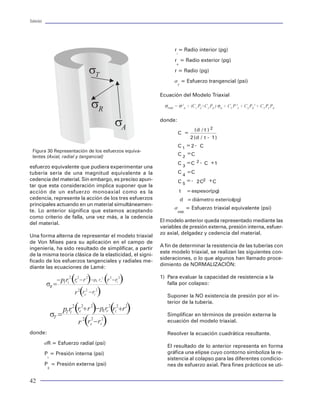 Tuberías                                                                                                                                                                                                                                 Tuberías




                                                                                                                            Peso flotado                                               presenta en las tuberías por efecto del cambio de
                                                                 r = Radio interior (pg)
                                                                  i                                                                                                                    ángulo en la verticalidad del tubo. Una forma de
                                                                 r = Radio exterior (pg)                                    Al considerar el efecto de flotación por los fluidos       evaluar la magnitud de la fuerza axial de flexión ge-
                                                                  e
                                                                                                                            presentes en el pozo mediante el método de pre-            nerada en una tubería es mediante el modelo de
                                                                 r = Radio (pg)                                             sión-área:                                                 Greenip, dentro del cual se considera convencio-
                                                                                                                                                  FF = - PeAf                          nalmente como positiva la carga de tensión, mien-
                                                                 s = Esfuerzo trangencial (psi)
                                                                   T                                                                                                                   tras que las cargas compresivas se consideran ne-
                                                                                                                            Un método práctico para determinar el efecto de            gativas. A continuación se presenta la ecuación para
                                                          Ecuación del Modelo Triaxial                                      flotación es mediante la aplicación del concepto de        determinar el esfuerzo por flexión y la carga axial
                                                            σVME = σ 2A + (C1 PI+C2 PE ) σA + C3 P 2I + C4 PE2 + C5 PI PE   Arquímides. Este establece que todo cuerpo sumer-          resultante:
                                                                                                                            gido en el seno de un fluido experimenta una fuerza
                                                                                                                            contraria o empuje sobre el peso del cuerpo con
                                                          donde:                                                            una magnitud igual al peso del fluido desplazado.
                                                                                 (d / t ) 2                                 Por lo anterior, se determina el denominado factor
                                                                      C =                                                   de flotación:
                                                                               2 (d / t - 1 )
                                                                                                                                               Fflo = 1 - ρf / ρa
                                                                      C 1 =2 - C
 Figura 30 Representación de los esfuerzos equiva-
                                                                      C 2 =C                                                El factor de flotación se multiplica por el peso "al
 lentes (Axial, radial y tangencial)
                                                                                                                            aire" de la sarta de tuberías para considerar en for-
                                                                      C3      = C 2 - C +1
esfuerzo equivalente que pudiera experimentar una                                                                           ma práctica el efecto de la flotación. Sin embargo,        donde:
tubería sería de una magnitud equivalente a la                        C       =C                                            el método más preciso para determinar el peso flo-
                                                                          4
cedencia del material. Sin embargo, es preciso apun-                                                                        tado de una sarta es el de presión-área. En el caso           Fx: Fuerza axial, curvatura cte. (lbf)
                                                                      C 5 = - 2 C2 +C
tar que esta consideración implica suponer que la                                                                           de contar con una sarta de tuberías de diferente              Fxv: Fuerza axial, curvatura viariable (lbf)
acción de un esfuerzo monoaxial como es la                            t       = espesor(pg)                                 peso, debe considerarse el efecto del cambio dimen-           E = Módulo de young (psi)
cedencia, represente la acción de los tres esfuerzos                   d = diámetro exteriorpg)
                                                                                           (                                sional interior y exterior de las tuberías por el incre-      d = Diámetro nominal (pg)
principales actuando en un material simultáneamen-                                                                          mento en la fuerza de flotación.                              R = Radio de curvatura (pg)
                                                                 s            = Esfuerzo triaxial equivalente (psi)
te. Lo anterior significa que estamos aceptando                    VME                                                           ∆Fflo = π/4(pi(d2ia - d2ib) - Pe (d2ea _ d2eb))          q = Severidad (grados)
como criterio de falla, una vez más, a la cedencia                                                                                                                                        As = Área de sección transversal (pg2)
                                                          El modelo anterior queda representado mediante las                donde:
del material.                                                                                                                                                                             L = Longitud del tramo de tubería (ft)
                                                          variables de presión externa, presión interna, esfuer-
                                                                                                                                                                                          I = Momento de inercia (pg4)
                                                          zo axial, delgadez y cedencia del material.
Una forma alterna de representar el modelo triaxial                                                                            FF = Carga comprensional por flotación (lbf)               Fa = Fuerza axial antes de la flexión (lbf)
de Von Mises para su aplicación en el campo de                                                                                 Pe = Presión externa en la zapata (psi)
                                                          A fin de determinar la resistencia de las tuberías con
ingeniería, ha sido resultado de simplificar, a partir                                                                                                                                 Choque
                                                          este modelo triaxial, se realizan las siguientes con-                Af = Área de sección transversal en la zapata (ft2)
de la misma teoría clásica de la elasticidad, el signi-
                                                          sideraciones, o lo que algunos han llamado proce-                    Fflo = Factor de flotación (adimensional)
ficado de los esfuerzos tangenciales y radiales me-                                                                                                                                    Una fuerza de choque puede generarse por la ace-
                                                          dimiento de NORMALIZACIÓN:
diante las ecuaciones de Lamé:                                                                                                 rf = Densidad del fluido (gr/cm3)                       leración y desaceleración instantáneas durante la in-
                                                                                                                               ra = Densidad del acero (gr/cm3)                        troducción de la tubería en el pozo (corrida). La
                                                          1) Para evaluar la capacidad de resistencia a la
                                                                                                                                                                                       magnitud de la fuerza axial generada puede ser de
                                                             falla por colapso:                                                DFflo = Carga compresional por flotación por cam-
                                                                                                                                                                                       importancia para fines de diseño. Por esto debe es-
                                                                                                                                      bios de geometría (lbt)                          timularse basándose en la teoría elástica:
                                                             Suponer la NO existencia de presión por el in-
                                                                                                                               Pi = Presión por el interior del tubo (psi)
                                                             terior de la tubería.                                                                                                                    Fs= 1780 ∆vAs
                                                                                                                               Pe = Presión por el exterior del tubo (psi)
                                                                                                                                                                                       donde:
                                                             Simplificar en términos de presión externa la                     dia = Diámetro interior de la cima de cambio de
                                                             ecuación del modelo triaxial.                                            sección (pg)                                        Fs = Carga axial por choque (lbf)
donde:                                                                                                                         deb = Diámetro exterior de la base de cambio               Dv= ft/seg)
                                                             Resolver la ecuación cuadrática resultante.
                                                                                                                                      de sección (pg)                                     As = Area de la sección transversal (pg2)
           sR = Esfuerzo radial (psi)
                                                             El resultado de lo anterior representa en forma
                                                                                                                            Flexión                                                    Es de observarse que en la medida que se aumente
           P = Presión interna (psi)                         gráfica una elipse cuyo contorno simboliza la re-
                                                                                                                                                                                       la velocidad de introducción, la tubería se expone a
            I                                                sistencia al colapso para las diferentes condicio-             En pozos desviados o en pozos con severidades al-
           P = Presión externa (psi)                                                                                                                                                   una carga de choque elevada. Esta se considera
                                                             nes de esfuerzo axial. Para fines prácticos se uti-            tas es necesario estimar la carga por flexión que se
            E                                                                                                                                                                          como medida de seguridad.

42                                                                                                                                                                                                                                        63
 