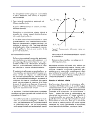 Tuberías                                                                                                                                                     Tuberías




                                                 liza la región del primer y segundo cuadrante de
                                                 la gráfica. Es decir la parte positiva de las presio-
                                                 nes resultantes.

                                             2) Para evaluar la capacidad de resistencia a la
                                                falla por estallamiento:

                                                 Suponer la NO existencia de presión por el ex-
                                                 terior de la tubería.

                                                 Simplificar en términos de presión interna la
                                                 ecuación del modelo triaxial. Resolver la ecua-
                                                 ción cuadrática resultante.

                                                 El resultado de lo anterior representa en forma
                                                 gráfica una elipse cuyo contorno simboliza la re-
                                                 sistencia al estallamiento para las diferentes con-
                                                 diciones de esfuerzo axial. Para fines prácticos
                                                 se utiliza la región del primer y segundo cuadran-
                                                 te de la gráfica. Es decir, la parte positiva de las         Figura 31 Representación del modelo triaxial nor-
                                                 presiones resultantes.                                       malizado

                                             3 ) Representación triaxial:                                     dad, y que en las relaciones de delgadez <15 NO
                                                                                                              se ha justificado.
     Figura 54 Perfiles de presión externa       En forma convencional representar las dos cur-
                                                 vas resultantes en un solo gráfico, trazando en el       ×   Se debe evaluar una elipse por cada grado de
                                                 primer y segundo cuadrante la curva que repre-               tubería que se utilice.
                                                 senta la resistencia al estallamiento. Y la segun-
                                                 da curva, que representa la resistencia al colap-        Representar en forma simultánea, tanto la elipse que
                                                 so, colocarla en el tercer y cuarto cuadrante.           representa la resistencia del material, como la trayec-
                                                                                                          toria de cargas de presión vs carga axial, para
                                                 El resultado de aplicar este convencionalismo, ge-       cualitativamente observar las condiciones de trabajo
                                                 nera una elipse que representa los límites de resis-     de una tubería. Es decir, toda condición de carga fuera
                                                 tencia a la falla por colapso y por estallamiento a      del contorno de la elipse se dice que está propiciando
                                                 las diferentes condiciones de esfuerzo axial. Es         una condición de falla en la tubería.
                                                 decir, se manejan tres variables para representar la
                                                 resistencia del material. La cedencia del material       Criterios de falla de la tubería
                                                 queda representada por la magnitud de la elipse.
                                                 Un punto de interés en la elipse, es el representa-      Una forma clara de entender el concepto de falla, y
                                                 do a presión “0” sobre el eje de las abscisas, y que     reconocer el límite de resistencia de las tuberías, pue-
                                                 representa la resistencia a la tensión.                  de establecerse mediante un gráfico en el que se inte-
                                                                                                          gre el modelo del API, así como el modelo biaxial (in-
                                             Las siguientes consideraciones deben tomarse en              corporado en el modelo API) y el modelo triaxial. La
                                             cuenta para el uso adecuado del modelo triaxial              figura 27 muestra los límites de resistencias de una
                                             mostrado en la figura 31:                                    tubería bajo los conceptos: API, biaxial y triaxial. Es
                                                                                                          importante señalar que a este tipo de gráficos se le
                                             ×   El modelo representa la resistencia de los mate-         puede denominar como la representación de los cri-
                                                 riales en tuberías con una delgadez > 15. Esto sig-      terios de falla de una tubería, dado que en ella se deli-
                                                 nifica que prácticamente está dirigido a diámetros       mita el nivel de presión y tensión que puede soportar
                                                 de tubería menores de 7 5/8”, en virtud de supo-         hasta fallar una tubería. También se le ha denominado
     Figura 55 perfiles de presión interna
                                                 ner la aplicación de la teoría clásica de la elastici-   como la envolvente de falla o envolvente triaxial.


62                                                                                                                                                            43
 