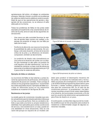 Tuberías                                                                                                                                                                                                                                 Tuberías




Perfiles de presión externa                                            Después de cementada la TR                               agrietamiento del piñón, al trabajar en ambientes
                                                                                                                                amargos. Además, al tener un piñón con problemas
A continuación se presenta un resumen de las condi-                    Al término de la cementación primaria se pueden          de cedencia (deformación plástica) existe la posibi-
ciones que propician la acción de presiones externas                   considerar varias condiciones de presión actuando        lidad de que en las operaciones de apriete y des-
sobre la tubería y que generan una presión actuante                    sobre la tubería:                                        apriete de las conexiones, no se alcance el sello
en cada punto de profundidad. Además, en la figura                                                                              adecuado en la misma.
49 se muestra un ejemplo del comportamiento de los                     × La hidrostática de los fluidos contenidos en el
perfiles externos actuando en una TR.:                                   espacio anular, considerando la lechada como           Todos los problemas de fallas en las juntas están
                                                                         fluido.                                                asociado principalmente a las características de di-
En la introducción de la TR                                                                                                     seño de la junta, tal es el caso de las siguientes ob-
                                                                       × La hidrostática por la degradación en densidad         servaciones:
Es aquella presión ejercida por la hidrostática del                      de los fluidos contenidos en el espacio anular. En
fluido de control al momento de la corrida en el pozo.                   este caso se considera la densidad del fluido base     ·   Una rosca con alta conicidad favorece la rapi-
                                                                         de cada uno de los fluidos (lodo y lechada).               dez de apriete (bajo número de vueltas), a ex-
                                                                                                                                    pensas de propiciar el riesgo de una falla por         Figura 35 Falla en el roscado de la tubería
donde:                 Pe = hzPf710                                    × La hidrostática del lodo considerando la lechada           salto de la rosca.
                                                                         ya fraguada (sin hidrostática). En este punto se
Pe = Presión externa (Kg / cm2)                                          tienen estudios en los que se comprueba que al         ·   Conforme la altura de una rosca se incrementa,
h2 = Profundidad de interés (m)                                          fraguar la lechada, la carga hidrostática trasmiti-        la posibilidad de salto se decrementa. Sin em-
rf = Densidad del lodo (gr / cm3)                                        da se desvanece, razón por lo cual se presentan            bargo, ante esta situación, el área de la sección
                                                                         problemas de migración de gas.                             crítica de la junta y su eficiencia a la tensión-
Durante la cementación de la TR                                                                                                     compresión, también se decrementa.
                                                                       Efecto de la presión de formación
Es la presión generada por el desplazamiento de los                                                                             ·   La condición de diseño más contradictoria en
fluidos inyectados al interior del pozo y circulando                   La acción de las presiones de poro o de formación            una junta es la situación de contar con un dise-
en el espacio anular entre agujero y TR. Desde el                      actuando sobre las paredes de la tubería es una con-         ño que mantenga un alto sello a la presión (lo
punto de vista hidráulico, bajo condiciones                            dición que se da en forma permanente. Sin embar-             cual requiere una alta interferencia ) con la ne-
isotérmicas y considerando fluidos incompresibles,                     go, dependerá de la permeabilidad del medio para             cesidad de mantener un bajo nivel de esfuerzos
el perfil de presión generado se expresa por la si-                    establecer que dicha presión invariablemente actúe           para evitar el problema de agrietamiento por H2S
guiente ecuación:                                                      sobre la tubería, contrarrestando la acción hidros-          o para evitar la cedencia del piñón.
                                                                       tática de los fluidos en espacio anular. Además, en
                           j=Nf
                                                                       la zona aislada por el cemento, al ser una buena         Ejemplos de fallas en tubulares                            Figura 36 Rompimiento de piñón en tubería
            Pe(h) = Pwh + Σ hjρj + ΣΣ ∆HI fIJ v2ijρj                   cementación, se considera como impermeable, por
                           j=1

                                                                       lo que deja de actuar la presión de poro sobre las       La ocurrencia de fallas en las tuberías y juntas du-     dado para predecir el desempeño mecánico de
donde:                                                                 paredes de la tubería. En el caso de considerar una      rante las operaciones de perforación, terminación y      las juntas. La industria ha realizado esto y ha fun-
                                                                       mala cementación, podría considerase la acción de        reparación de pozos son variadas. Traen consigo el       dado proyectos de investigación a través del API
Pe         = Presión de circulación de fondo (psi)                     la presión de formación sobre la tubería.                retraso en los programas operativos e incrementan        y de la DEA (Drilling Engineering Association) para
Pwh        = Presión en la cabeza del pozo (psi)                                                                                los costos asociados al pozo. Ejemplos de fallas ocu-    formular y validar modelos analíticos aproxima-
hj         = Profundidad de interes (ft)                               Para cuantificar la acción de estas presiones de poro,   rridas en diferentes pozos en los elementos              dos para las conexiones API. En el caso de las
rj         = Densidad del fluido circulante (psi / pie)                se debe acudir a la evaluación de geopresiones ha-       tubulares se muestran en las figuras 35 a 49.            conexiones premium (o propietarias ), los fabri-
Dhi        = Tirante de fluido (ft)                                    ciendo uso de la información disponible de regis-                                                                 cantes necesitan proporcionar estas capacidades
fij        = Factor de fricción (adimensional)                         tros de pozo (geofísicos o sísmicos).                    Resistencia en las juntas                                a la industria, de sus propias conexiones, a fin de
vij        = Velocidad del fluido (j) en la geometria (i) (ft / seg)                                                                                                                     que los usuarios las seleccionen apropiadamente
                                                                       Efecto de una formación plástica                         La amplia gama de conexiones roscadas que exis-          para fines de diseño en un pozo.
Cabe mencionar que una de las condiciones de pre-                                                                               ten actualmente para la industria petrolera indica que
sión externa mas severa es precisamente la que se                      La presencia de una formación plástica como un           no hay una junta perfecta. Esto es verdadero de-         A continuación, se describen algunos de los mode-
presenta durante la operación de cementación. Sin                      domo salino propicia que la tubería esté sujeta a un     bido a que cada una tiene su propia resistencia y        los analíticos que se han propuesto para evaluar la
embargo, la CARGA NETA de presión es significati-                      esfuerzo tangencial variable que genera condicio-        debilidad. Son aplicables para ciertas condiciones       resistencia a determinadas cargas de algunas co-
vamente menor debido a que el diferencial de pre-                      nes de presión externa sumamente elevadas. Ge-           de servicio. Una resistencia en un caso, puede ser       nexiones roscadas.
sión es relativamente bajo respecto a la magnitud                      neralmente estas presiones son una medida de la          una debilidad en otras situaciones. Esto es una
de las presiones presentes durante la circulación de                   sobrecarga actuando entre la cima y la base del          razón del porque se requiere de un modelo vali-
los fluidos.                                                           domo salino. Estas condiciones de presión son pun-

58                                                                                                                                                                                                                                        47
 