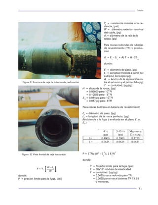 Tuberías                                                                                                                                                                                                                          Tuberías




t = espesor nominal, [pg]                                  terferencia de contacto en los hilos de la rosca, o                                                                                         Yc = resistencia mínima a la ce-
Up = ultima resistencia del tubo, [psi]                    bien, por la falta de presión en los sellos metal-me-                                                                                       dencia, [psi]
                                                           tal en las conexiones premium. La ciencia encarga-                                                                                          W = diámetro exterior nominal
Resistencia a la torsión                                   da de estudiar los fenómenos que ocurren cuando                                                                                             del cople, [pg]
                                                           existen dos superficies en contacto se llama                                                                                                d1 = diámetro de la raíz de la
La resistencia de una junta a la carga impuesta por        tribología. Mediante esta ciencia, se ha establecido                                                                                        rosca, [pg]
torsión generada por el apriete y la manifestada du-       la forma de medir la fugacidad en dos superficies
rante las operaciones en el fondo del pozo, es el          en contacto. Se dice que en términos estrictos no                                                                                           Para roscas redondas de tuberías
límite permisible aceptable de torque que se le pro-       hay en una conexión con 100% de hermeticidad,                                                                                               de revestimiento (TR) y produc-
porciona a una junta para evitar la falla de la misma.     dado que se ha comprobado la existencia de flujos                                                                                           ción
También, se reconoce como el límite de torque para         a nivel molecular. Es por ello que una buena medida
evitar deterioro en el desempeño mecánico de la            para identificar la hermeticidad de una conexión deba                                                                                       d = E - (L + A) T + H - 2S
                                                                                                                                                                                                        1    1       1            rn
junta. El API ha reconocido como válida la ecuación        acudirse a un indicador del flujo. Esto se logra con la
de Farr para determinar la resistencia a la torsión de     prueba de flujo para hacer pasar un gas inerte (helio)                                                                                      donde:
una conexión:                                              entre la conexión a un tiempo determinado. Sin em-
                                                           bargo, los fabricantes de conexiones malamente pu-                                                                                       E1 = diámetro de paso, [pg]
Ty = S A[(p/2p) + (R f / cos q) + R    ] / 12              blican esta característica como una medida de pre-                                                                                       L1 = Longitud medida a partir del
           yc           t             sf                   sión de los sellos metal-metal. Es decir, se recomien-                                                                                   extremo del cople [pg]
Resistencia a la compresión                                dan las conexiones con sello metal-metal aludiendo                                                                                       A = Ancho de la separación en-
                                                           que soportaran presiones mayores a las presiones lí-           Figura 51 Fractura de caja de tuberías de perforación                     tre el extremo y el primer hilo[pg]
La resistencia que opone la conexión a ser compri-         mites de colapsamiento o estallamiento.                                                                                                  T = conicidad, [pg/pg]
mida por el efecto de apriete o interferencia en la                                                                                                                               H = altura de la rosca, [pg]
rosca y las cargas combinadas de esfuerzos axiales         La única forma que se tiene para estimar la fuga en                                                                        = 0.86600 para 10TPI
y tangenciales es una medida de las áreas de con-          una conexión es la ecuación API para rosa buttres y                                                                        = 0.10825 para 8TPI
tacto de la conexión para absorber los esfuerzos           rosca redonda, tal y como se preesentaron anterior-                                                                    Srn = 0.014 pg para 10TPI
axiales compresivos. Generalmente, esta caracte-           mente. Para conexiones premium, cada fabricante                                                                            = 0.017 pg para 8TPI
rística se mejora con la incorporación de hombros          establece sus límites de resistencia.
de paro, cuya función principal, es absorber el                                                                                                                                   Para roscas buttress en tubería de revestimiento
sobretorque. Sin embargo, la zona de contacto o            Diagrama de capacidad de juntas
superficie de contacto en la conexión sirve para ab-                                                                                                                              E1 = diámetro de paso, [pg]
sorber carga axial. El diseño de la rosca es el factor     La forma irregular geométrica de una conexión hace                                                                     L1 = longitud de la rosca perfecta, [pg]
principal para tener más resistencia a la compre-          difícil determinar la capacidad de resistencia de una                                                                  Resistencia a la fuga ( evaluada en el plano E1 o
sión en una junta. Los denominados flancos de car-         junta, entendiéndose esto como la condición pre-                                                                       E7.)
ga con ángulo negativo permiten absorber mayor             sente en una conexión para soportar cualquier car-
carga compresiva. Las conexiones con rosca de tipo         ga que comprometa el desempeño mecánico de la
gancho (o enganchadas) existen actualmente en mu-          misma. Es decir, los límites de resistencia que opo-
chas conexiones premium.                                   ne la junta para evitar la falla o fallas. Se dice que en
                                                           una conexión las fallas pueden tener un comporta-
Dada la dificultad de contar con un modelo analíti-        miento de sinergia, ya que al presentarse una falla,
co que permita determinar la resistencia a la com-         suele generarse otra adicional, que provoca la falla
presión de una junta, los fabricantes de juntas pu-        catastrófica de la misma.
blican este dato como una medida en porcentaje de                                                                                                                                              2    2            2
la resistencia a la tensión, en virtud de realizar esti-   Un intento por cuantificar los límites de operación            Figura 52 Vista frontal de caja fracturada              P = ETNp (W - E ) / 2 E W
                                                                                                                                                                                                   s         s
maciones estadísticas a un gran número de prue-            de una junta ha sido presentado recientemente. El
bas en las conexiones.                                     resultado del estudio es similar al entendimiento de                                                                   donde:
                                                           la capacidad de resistencia de una tubería (envol-
Resistencia a la fuga                                      vente o criterios de falla), pero para una junta, dada                                                                       P = Presión límite para la fuga, [psi]

La capacidad de evitar el flujo de fluidos del exte-
                                                           la variación en su diámetro y espesor, se considera
                                                           la aplicación del modelo triaxial en cada una de las
                                                                                                                                        P = Yc
                                                                                                                                                 [   W - d1
                                                                                                                                                      W       ]                         E = 30x106 módulo de elasticidad
                                                                                                                                                                                        T = conicidad, [pg/pg]
rior al interior o viceversa en una conexión, se de-       partes críticas de la conexión, resultando en una           donde:                                                             = 0.0625 rosca redonda para TR
nomina resistencia a la fuga. La fuga de un fluido en      envolvente semi-elíptica que permitirá cuantificar los      P = presión límite para la fuga, [psi]                             = 0.0625 para rosca buttress TR 13 3/8
una conexión se presenta por efecto de la poca in-         límites de trabajo de una junta. La figura 53 muestra                                                                            y menores.

54                                                                                                                                                                                                                                  51
 