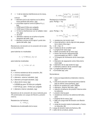 Tuberías                                                                                                                                                                                                         Tuberías




   = 0.833 para rosca buttress TR 16                   W = diámetro exterior del cople, [pg]                  q   = ½ de la máxima interferencia en la rosca,
    y mayores                                          d1 = diámetro de la raíz del cople redondo, al ex-                      [pg]
N = número de vueltas de apriete                       tremo del tubo, [pg]                                       =(H-I)/2
   = A para roscas redondas TR (Std 5B)                Uc = resistencia ultima del cople, [psi]               H   = diámetro de la raíz máximo en la ultima         Resistencia a la flexión
   = A + ½ para roscas buttress TR 13 3/8                                                                           rosca perfecta del piñon, [pg]                  para: Pb/Ajp > Yp
     y menores                                         Resistencia a la fractura para roscas buttress en      d   = conicidad superior entre el plano H y J,
   = A + 1 para rosca buttress TR 16                   TR                                                           [pg]
    y mayores                                                 Pj = 0.95ApUp 1.008-0.0396 (1.083-Yp/Up) D          = 0.035 para 6 hilos por pulgada
p = paso de la rosca, [pg]                                                                                        = 0.032 para 5 hilos por pulgada
   = 0.125 rosca redonda para TR                       Resistencia del cople                                  f   = 1/2 de la interferencia con el sellado máxi-    para: Pb/Ajp < Yp
   = 0.200 para rosca buttress TR                                                                                    mo, [pg]
d = diámetro interior, [pg]                                                                                       = (A-O)/2
W = diámetro exterior del cople, [pg]                  donde:         Pj = 0.95 AcUc                          A   = diámetro máximo en el piñon al punto
Es = diámetro de la inclinación al plano                                                                             tangente del sello, [pg]
      de sello, [pg]                                   Pj = resistencia mínima de la conexión, [lb]           O   = diámetro mínimo en la caja al punto tan-        Ty = resistencia a la torsión (psi)
                                                                                                                                                                      y
   = E1 para roscas redondas, [pg]                     Ac = área de la sección transversal del cople, [psi]          gente del sello, [pg]                          A = Area del piñón o de la caja (el más peque-
   = E7 para rosca buttress de TR, [pg]                            = 0.7854 (D2 -d2)                                                                                      ño) o área crítica (pg )
                                                                                                              Resistencia a la tensión en la conexión de la tube-   Rs = (D + Qc) / 4
Resistencia de las roscas redondas:                    Uc = resistencia ultima del cople, [psi]               ría de producción                                     Syc = Cedencia de la conexión (psi)
                                                                                                                                                                                                2

                                                                                                                                                                    p = Longitud de rosca (pg)
Resistencia a la Fractura:                             Resistencia de la rosca extremeline en TR              para tuberías no recalcadas:                          Rt = Radio promedio de la rosca (pg)
                                                                                                                                                                    f   = Factor de fricción (adimensional)
                   P = 0.95 A U                                                                                                                                           (recomendado por API f = 0.08)
                       j        jp   p
                                                       donde:           Pj = AcrU p                                      Pj = Yp * 0.7854 ((D4 -2hs)2 -d2)          q = 1/2 ángulo de inclinación de la rosca (gra-
Resistencia al jalón                                                                                                                                                      dos)
                                                       Pj = mínima resistencia de la conexión, [lb]           para tuberías recalcadas:                             C = Diámetro de separación entre hilos de la
                                                       Acr = área de la sección critica de la caja, piñon o                                                               rosca (pg)
                                                             tubo, [pg]                                                  Pj = Y p * 0.7854 (D2 - d2)                Qc = Diámetro de la caja (externo) (pg)
                                                                                                                                                                    D = Diámetro exterior de la conexión (pg)
donde:                                                             = 0.7854(Dp2 -d2) piñón                                                                          Lpc = Longitud del piñon (pg)
                                                                   = 0.7854(D2 -d2) tubo                      donde:                                                tc =Conicidad (pg / pie)
Pj = resistencia de la conexión mínima, [lb]                       = 0.7854(M2 -Db2) caja                     Pj = mínima resistencia de la conexión, [lb]
Ajp = área de la sección transversal de la pared del                                                                                                                Nomeclatura:
                                                                                                              Yp = mínima cedencia,[psi]
tubo debajo de la ultima cuerda perfecta, [pg2]        Up = resistencia ultima específica, [psi]
                                                       M = diámetro nominal OD, [pg]                          D = diámetro exterior tubulado, [pg]                  AH = área correspondiente al diámetro interior,
   para rosca redonda de 8 hilos.                      db = diámetro interior de la sección critica de la     D4 = diámetro principal tubulado, [pg]                       [pg] 2
D = diámetro nominal exterior del tubo, [pg]             caja, [pg]                                           hs = altura de la rosca, [pg]                         Ajp = área de la sección transversal de la tubería
d = diámetro interior del tubo, [pg]                                                                                                                                       bajo la ultima rosca perfecta, [pg] 2
                                                                                                                 = 0.05560 pg para 10 hilos por pulgada
L = longitud de la rosca ocupado, [pg]                                                                                                                              B = flexión en grados por cada 100pies
   =L4-M para apriete nominal, [pg] Std 5B             Dp = sección critica del piñón OD [pg]                    = 0.07125 pg para 8 hilos por pulgada              D = diámetro exterior del tubo, [pg]
Yp = resistencia a la cedencia mínima                                                                         d = diámetro interior tubulado, [pg]                  K = relación el esfuerzo de presión interna entre
    del tubo, [psi]                                                                                                                                                        la cedencia
Up = resistencia mínima final del tubo, [psi]          dj   = diámetro interior nominal de la rosca, [pg]     Resistencia de la conexión de rosca redonda para      P = presión interna,[psi]
                                                       D    = OD nominal de la TR, [pg]                       TR combinadas con cargas de flexión y presión         Yp = resistencia mínima a la cedencia del tubo,
Resistencia a la fractura del cople                    d    = ID nominal de la TR, [pg]                       interna.                                                     [psi]
                                                       h    = mínima altura del hilo de la rosca                                                                    L = longitud de la rosca, [pg]
Pj = 0.95 Ajc Uc                                              en la caja, [pg]                                Resistencia a la fractura:                            Pb = falla a la carga total de tensión con flexión
                                                            = 0.060 para 6 hilos por pulgada                               Pu = 0.96AjpUp                                  B, [lb]
donde:                                                      = 0.080 para 5 hilos por pulgada                                                                        Pj = carga de tensión total al sobresalto o fractu-
Ajc = área de la sección transversal del cople, [pg]   D    = cambio de conicidad                             Resistencia al sobresalto de la rosca:                       ra reducida, [lb]
                   2
Ajc = 0.7854 (W - d )       2                               = 0.253 para 6 hilos por pulgada                                                                        Pu = carga de tensión total a la fractura, [lb]
                           1
                                                             = 0.228 para 5 hilos por pulgada                                                                       R = radio de la curvatura, [pies]

52                                                                                                                                                                                                                 53
 
